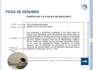 FICHA DE RESUMEN
PARTES DE UNA FICHA DE RESUMEN
Contenido
20 cm
15 cm
TELEVISIÓN PERUANA
Efectos en el consumo infantil
Las empresas y publicistas consideran a los niños como un
público muy interesante, pues descubrieron que desde niños se
puede desarrollar la lealtad a una marca. De hecho, la publicidad
televisiva posiciona un producto de modo poderoso en la mente
del niño. Existen estudios como los de Mardomingo (1984) y
Morón (1995) que revelan que los mensajes televisivos influyen
en el modo de alimentación infantil. Asimismo, se puede
observar que la publicidad ha promovido en el mundo el
consumo de comida rápida y de los llamados alimentos basura
(Sevillano y Sotomayor, 2012, p. 178).
TEMA
Subtema
Referencia
breve de la
fuente
 