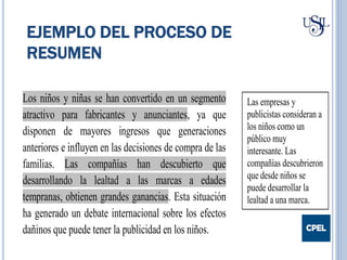 EJEMPLO DEL PROCESO DE
RESUMEN
Los niños y niñas se han convertido en un segmento
atractivo para fabricantes y anunciantes, ya que
disponen de mayores ingresos que generaciones
anteriores e influyen en las decisiones de compra de las
familias. Las compañías han descubierto que
desarrollando la lealtad a las marcas a edades
tempranas, obtienen grandes ganancias. Esta situación
ha generado un debate internacional sobre los efectos
dañinos que puede tener la publicidad en los niños.
Las empresas y
publicistas consideran a
los niños como un
público muy
interesante. Las
compañías descubrieron
que desde niños se
puede desarrollar la
lealtad a una marca.
 