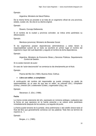 Mgtr. Oscar López Regalado --- www.ctaactividades.blogspot.com


Ejemplo:

        Argentina. Ministerio de Salud Pública.

De la misma forma se procede si se trata de un organismo oficial de una provincia,
estado, ciudad, etc. Se cita en su idioma original.

Ejemplo:

        Rosario. Concejo Deliberante.

Si el nombre de la ciudad y provincia coinciden, se indica entre paréntesis su
diferenciación.

Ejemplo:

        Mendoza (provincia). Ministerio de Bienestar Social.

Si los organismos poseen dependencias administrativas y estas tienen la
responsabilidad autoral de un texto se escribirá en primer lugar el nombre del
organismo mayor del cual dependen y seguido el nombre de dicha dependencia.

Ejemplo:

        Argentina. Ministerio de Economía Obras y Servicios Públicos. Departamento
             Control de Gestión.

Si no existe mención de autor:

En caso de “autor desconocido” se comienza la cita directamente por el título.

Ejemplo:

        Poema del Mio Cid. (1983). Buenos Aires: Colihue.

   •    Libro con editor, o compilador:

A continuación del nombre del responsable se puede consignar su grado de
responsabilidad, en el caso de que sea un editor, se colocará (Ed.), compilador
(Comp.), director (Dir.) colaborador (Colab.), organizador (Org.), etc.

Ejemplo:

        Stevenson, C. (Ed.). (1998).

Fecha

La misma consta solamente del año, expresado en números arábigos, cualquiera sea
la forma en que aparezca en la fuente prescrita y se coloca entre paréntesis
inmediatamente después de los autores y va seguida de punto.

La fecha puede tomarse de la portada, otros preliminares o del colofón (breve texto al
final del libro que generalmente comienza con las palabras “Este libro se terminó de
imprimir el...”)

Ejemplo:

        Borges, J. L. (1985).

                                                                                            10
 