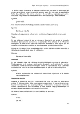 Mgtr. Oscar López Regalado --- www.ctaactividades.blogspot.com


 Si la obra consta de más de un volumen, puede ocurrir que entre la publicación del
primero y del último hayan transcurrido algunos años. En este caso se escribirá la
fecha de publicación del primer volumen y la del último, separadas por guión.
Recuerde: si algún dato es extraído fuera de la obra, se consigna entre corchetes.

Ejemplo:

         [1990-1997].

Si el material no tiene fecha de publicación, colocar la abreviatura (s.f.)

Ejemplo:

         Benítez, L. J. (s. f.).

Si está pronto a publicarse, colocar entre paréntesis, el siguiente texto (en prensa).

Título

Es una palabra o frase por la que se nombra un documento, por la cual se lo puede
identificar. Generalmente se refiere a su contenido. A los efectos de la referencia
bibliográfica el título nunca debe ser abreviado, eliminado o sufrir algún tipo de
mutación, no obstante en medicina se permite abreviar el título de las revistas.

El título se indicará en forma completa y en letra cursiva (llamada también bastardilla o
itálica) a continuación de la fecha de publicación.

Ejemplo:

         Manual del exportador.

Subtítulo

Es una palabra o frase que completa el título propiamente dicho de un documento.
Puede aparecer en la portada a continuación de aquél o en la cubierta. Se escribe
únicamente cuando es imprescindible para aclarar el significado del título. Comienza
con minúscula, salvo en las publicaciones en inglés en que se inicia con mayúscula.

Ejemplo:

         Nuevas modalidades de contratación internacional: aplicación en el ámbito
         nacional y Mercosur.

Número de edición

Coloque el número de edición a continuación del título, sin dejar un punto entre
ambos. El dato de edición debe encerrarse entre paréntesis (), asentando en primer
lugar el número arábigo que le corresponde y a continuación y sin espacio intermedio
la letra a en minúscula, o su equivalente en otros idiomas, luego y separada por un
espacio coloque la abreviatura ed. seguida de un punto.

No debe hacerse constar la edición cuando se trata de la primera.

Ejemplo:

         (4a ed.).

         (ed. rev.).
                                                                                              11
 