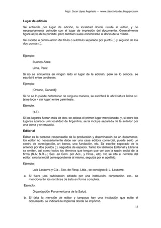 Mgtr. Oscar López Regalado --- www.ctaactividades.blogspot.com


Lugar de edición

Se entiende por lugar de edición, la localidad donde reside el editor, y no
necesariamente coincide con el lugar de impresión del documento. Generalmente
figura al pie de la portada, pero también suele encontrarse al dorso de la misma.

Se escribe a continuación del título o subtítulo separado por punto (.) y seguido de los
dos puntos (:).



Ejemplo:

       Buenos Aires:

       Lima, Perú:

Si no se encuentra en ningún lado el lugar de la edición, pero se lo conoce, se
escribirá entre corchetes.

Ejemplo:

       [Ontario, Canadá]:

Si no se lo puede determinar de ninguna manera, se escribirá la abreviatura latina s.l.
(sine loco = sin lugar) entre paréntesis.

Ejemplo:

       (s.l.):

Si los lugares fueran más de dos, se coloca el primer lugar mencionado, y, si entre los
lugares aparece una localidad de Argentina, se la incluye separada de la anterior por
una coma y un espacio.

Editorial

Editor es la persona responsable de la producción y diseminación de un documento.
Un editor no necesariamente debe ser una casa editora comercial, puede serlo un
centro de investigación, un banco, una fundación, etc. Se escribe separado de lo
anterior por dos puntos (:), seguidos de espacio. Tanto los términos Editorial y Librería
se omiten, así como todos los términos que tengan que ver con la razón social de la
firma (S.A; S.R.L.; Soc. en Com. por Acc., y Hnos., etc). No se cita el nombre del
editor, sino la inicial correspondiente al mismo, seguida por el apellido.

Ejemplo:

       Luis Lasserre y Cía . Soc. de Resp. Ltda., se consignará: L. Lasserre.

a. Si fuera una publicación editada por una institución, corporación, etc., se
   mencionarán los nombres de ésta en forma completa.

Ejemplo:

       Organización Panamericana de la Salud.

b. Si falta la mención de editor y tampoco hay una institución que edite el
   documento, se indicará la imprenta donde se imprimió.
                                                                                           12
 