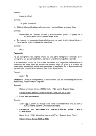 Mgtr. Oscar López Regalado --- www.ctaactividades.blogspot.com


Ejemplo:

       Imprenta oficial.

Ejemplo:

       Tall. grafs. Cervantes.

c. Si la obra fue publicada por el propio autor, luego del lugar se coloca Autor

Ejemplo:

       Universidad de Ciencias Sociales y Empresariales. (2001). El poder de la
            sociedad posmoderna. Buenos Aires: Autor.

d. En caso de no conocerse siquiera la imprenta, se usará la abreviatura latina s.n.
   (sine nomine = sin nombre) entre paréntesis.

Ejemplo:

       (s.n.).

Paginación

No se consignarán las páginas totales de una obra monográfica completa, sí se
consignarán las que corresponden a partes de una obra monográfica o seriada.

Si el documento consta de dos o más volúmenes con paginación independiente o
continuada en cada tomo, se escribirá el primero, luego un guión y el número del
último tomo, encerrados ambos entre paréntesis y antecedido por la abreviatura Vols.
Se colocarán a continuación del título y sin punto entre ambos.

Ejemplo:

       (Vols. 1-7)

Excepción: Obra que entra por título, la indicación de Vols. se coloca después del año
de edición y va precedida de un punto.

Ejemplo:

       Historia universal del arte. (1996). (Vols. 1-12). Madrid: Espasa Calpe.

       Cita en el texto (Historia universal del arte, 1996, Vol. 12, p. 105)

   •   Libro, edición revisada

Ejemplo:

       Ander-Egg, E. (1977). El trabajo social como acción liberadora (8va. ed. corr. y
            aum.). Madrid: Editorial Universitaria Europea.

   •   EJEMPLOS DE           REFERENCIAS          BIBLIOGRÁFICAS           PARA      LIBROS
       COMPLETOS

       Borda, G. A. (1998). Manual de contratos (18a ed.). Buenos Aires: Perrot.

       Cita en el texto (Borda, 1998, p. 105)

                                                                                            13
 