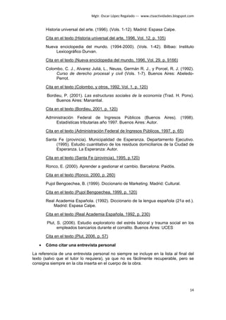 Mgtr. Oscar López Regalado --- www.ctaactividades.blogspot.com


       Historia universal del arte. (1996). (Vols. 1-12). Madrid: Espasa Calpe.

       Cita en el texto (Historia universal del arte, 1996, Vol. 12, p. 105)

       Nueva enciclopedia del mundo. (1994-2000). (Vols. 1-42). Bilbao: Instituto
           Lexicográfico Durvan.

       Cita en el texto (Nueva enciclopedia del mundo, 1996, Vol. 29, p. 9166)

       Colombo, C. J., Alvarez Juliá, L., Neuss, Germán R. J., y Porcel, R. J. (1992).
            Curso de derecho procesal y civil (Vols. 1-7). Buenos Aires: Abeledo-
            Perrot.

       Cita en el texto (Colombo, y otros, 1992, Vol. 1, p. 120)

       Bordieu, P. (2001). Las estructuras sociales de la economía (Trad. H. Pons).
            Buenos Aires: Manantial.

       Cita en el texto (Bordieu, 2001, p. 120)

       Administración Federal de Ingresos Públicos (Buenos                   Aires). (1998).
            Estadísticas tributarias año 1997. Buenos Aires: Autor.

       Cita en el texto (Administración Federal de Ingresos Públicos, 1997, p. 65)

       Santa Fe (provincia). Municipalidad de Esperanza. Departamento Ejecutivo.
            (1995). Estudio cuantitativo de los residuos domiciliarios de la Ciudad de
            Esperanza. La Esperanza: Autor.

       Cita en el texto (Santa Fe (provincia), 1995, p.120)

       Ronco, E. (2000). Aprender a gestionar el cambio. Barcelona: Paidós.

       Cita en el texto (Ronco, 2000, p. 260)

       Pujol Bengoechea, B. (1999). Diccionario de Marketing. Madrid: Cultural.

       Cita en el texto (Pujol Bengoechea, 1999, p. 120)

       Real Academia Española. (1992). Diccionario de la lengua española (21a ed.).
          Madrid: Espasa Calpe.

       Cita en el texto (Real Academia Española, 1992, p. 230)

       Plut, S. (2006). Estudio exploratorio del estrés laboral y trauma social en los
             empleados bancarios durante el corralito. Buenos Aires: UCES

       Cita en el texto (Plut, 2006, p. 57)

   •   Cómo citar una entrevista personal

La referencia de una entrevista personal no siempre se incluye en la lista al final del
texto (salvo que el tutor lo requiera), ya que no es fácilmente recuperable, pero se
consigna siempre en la cita inserta en el cuerpo de la obra.




                                                                                            14
 