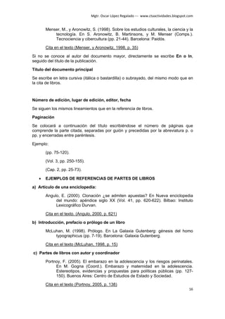 Mgtr. Oscar López Regalado --- www.ctaactividades.blogspot.com


       Menser, M., y Aronowitz, S. (1998). Sobre los estudios culturales, la ciencia y la
           tecnología. En S. Aronowitz, B. Martinsons, y M. Menser (Comps.).
           Tecnociencia y cibercultura (pp. 21-44). Barcelona: Paidós.

       Cita en el texto (Menser, y Aronowitz, 1998, p. 35)

Si no se conoce al autor del documento mayor, directamente se escribe En o In,
seguido del título de la publicación.

Título del documento principal

Se escribe en letra cursiva (itálica o bastardilla) o subrayado, del mismo modo que en
la cita de libros.



Número de edición, lugar de edición, editor, fecha

Se siguen los mismos lineamientos que en la referencia de libros.

Paginación

Se colocará a continuación del título escribiéndose el número de páginas que
comprende la parte citada, separadas por guión y precedidas por la abreviatura p. o
pp. y encerradas entre paréntesis.

Ejemplo:

       (pp. 75-120).

       (Vol. 3, pp. 250-155).

       (Cap. 2, pp. 25-73).

   •   EJEMPLOS DE REFERENCIAS DE PARTES DE LIBROS

a) Artículo de una enciclopedia:

       Angulo, E. (2000). Clonación ¿se admiten apuestas? En Nueva enciclopedia
            del mundo: apéndice siglo XX (Vol. 41, pp. 620-622). Bilbao: Instituto
            Lexicográfico Durvan.

       Cita en el texto. (Angulo, 2000, p. 621)

b) Introducción, prefacio o prólogo de un libro

       McLuhan, M. (1998). Prólogo. En La Galaxia Gutenberg: génesis del homo
           typographicus (pp. 7-19). Barcelona: Galaxia Gutenberg.

       Cita en el texto (McLuhan, 1998, p. 15)

c) Partes de libros con autor y coordinador

       Portnoy, F. (2005). El embarazo en la adolescencia y los riesgos perinatales.
            En M. Gogna (Coord.). Embarazo y maternidad en la adolescencia.
            Estereotipos, evidencias y propuestas para políticas públicas (pp. 127-
            150). Buenos Aires: Centro de Estudios de Estado y Sociedad.

       Cita en el texto (Portnoy, 2005, p. 138)
                                                                                           16
 