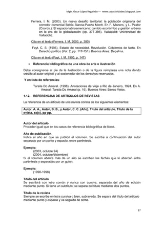 Mgtr. Oscar López Regalado --- www.ctaactividades.blogspot.com


       Ferrera, I. M. (2003). Un nuevo desafío territorial: la población originaria del
             corredor comercial Bahía Blanca-Puerto Montt. En F. Manero, y L. Pastor
             (Coords.). El espacio latinoamericano: cambio económico y gestión urbana
             en la era de la globalización (pp. 377-386). Valladolid: Universidad de
             Valladolid.

       Cita en el texto (Ferrera, I. M, 2003, p. 380)

       Fayt, C. S. (1995). Estado de necesidad. Revolución. Gobiernos de facto. En
            Derecho político (Vol. 2, pp. 117-151). Buenos Aires: Depalma.

       Cita en el texto (Fayt, I. M, 1995, p. 147)

   •    Referencia bibliográfica de una obra de arte o ilustración

Debe consignarse al pie de la ilustración o de la figura reimpresa una nota dando
crédito al autor original y al sostenedor de los derechos reservados.

Y en lista de referencias:

        Tarsila Do Amaral. (1998). Anotaciones de viaje a Rio de Janeiro, 1924. En A.
              Amaral, Tarsila Do Amaral (p. 16). Buenos Aires: Banco Velox.

1.12. REFERENCIAS DE ARTICULOS DE REVISTAS

La referencia de un artículo de una revista consta de los siguientes elementos:

Autor, A. A., Autor, B. B., y Autor, C. C. (Año). Titulo del artículo. Título de la
evista, xx(x), pp-pp.


Autor del artículo
Proceder igual que en los casos de referencia bibliográfica de libros.

Año de publicación
Indica el año en que se publicó el volumen. Se escribe a continuación del autor
separado por un punto y espacio, entre paréntesis.

Ejemplo:
       (2003, octubre 24)
       (2004, octubre/diciembre)
Si el volumen abarca más de un año se escriben las fechas que lo abarcan entre
paréntesis y separadas por un guión.

Ejemplo:
      (1990-1998)

Título del artículo
Se escribirá con letra común y nunca con cursiva, separado del año de edición
mediante punto. Si tiene un subtítulo, se separa del título mediante dos puntos.

Título de la revista
Siempre se escribe en letra cursiva o bien, subrayada. Se separa del título del artículo
mediante punto y espacio y va seguido de coma.


                                                                                             17
 