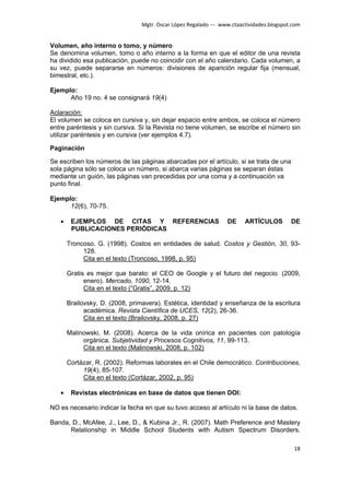 Mgtr. Oscar López Regalado --- www.ctaactividades.blogspot.com


Volumen, año interno o tomo, y número
Se denomina volumen, tomo o año interno a la forma en que el editor de una revista
ha dividido esa publicación, puede no coincidir con el año calendario. Cada volumen, a
su vez, puede separarse en números: divisiones de aparición regular fija (mensual,
bimestral, etc.).

Ejemplo:
      Año 19 no. 4 se consignará 19(4)

Aclaración:
El volumen se coloca en cursiva y, sin dejar espacio entre ambos, se coloca el número
entre paréntesis y sin cursiva. Si la Revista no tiene volumen, se escribe el número sin
utilizar paréntesis y en cursiva (ver ejemplos 4.7).

Paginación

Se escriben los números de las páginas abarcadas por el artículo, si se trata de una
sola página sólo se coloca un número, si abarca varias páginas se separan éstas
mediante un guión, las páginas van precedidas por una coma y a continuación va
punto final.

Ejemplo:
      12(6), 70-75.

   •    EJEMPLOS DE CITAS Y REFERENCIAS                          DE     ARTÍCULOS         DE
        PUBLICACIONES PERIÓDICAS

       Troncoso, G. (1998). Costos en entidades de salud. Costos y Gestión, 30, 93-
            128.
            Cita en el texto (Troncoso, 1998, p. 95)

       Gratis es mejor que barato: el CEO de Google y el futuro del negocio. (2009,
             enero). Mercado, 1090, 12-14.
             Cita en el texto (“Gratis”, 2009, p. 12)

       Brailovsky, D. (2008, primavera). Estética, identidad y enseñanza de la escritura
             académica. Revista Científica de UCES, 12(2), 26-36.
             Cita en el texto (Brailovsky, 2008, p. 27)

       Malinowski, M. (2008). Acerca de la vida onírica en pacientes con patología
            orgánica. Subjetividad y Procesos Cognitivos, 11, 99-113.
            Cita en el texto (Malinowski, 2008, p. 102)

       Cortázar, R. (2002). Reformas laborales en el Chile democrático. Contribuciones,
            19(4), 85-107.
            Cita en el texto (Cortázar, 2002, p. 95)

   •    Revistas electrónicas en base de datos que tienen DOI:

NO es necesario indicar la fecha en que su tuvo acceso al artículo ni la base de datos.

Banda, D., McAfee, J., Lee, D., & Kubina Jr., R. (2007). Math Preference and Mastery
      Relationship in Middle School Students with Autism Spectrum Disorders.

                                                                                           18
 