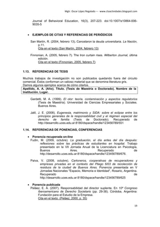 Mgtr. Oscar López Regalado --- www.ctaactividades.blogspot.com


        Journal of Behavioral Education, 16(3), 207-223. doi:10.1007/s10864-006-
        9035-5


   •    EJEMPLOS DE CITAS Y REFERENCIAS DE PERIÓDICOS

       San Martín, R. (2004, febrero 13). Cancelaron la deuda universitaria. La Nación,
            p.11.
            Cita en el texto (San Martín, 2004, febrero 13)

       Finnonian, A. (2005, febrero 7). The Iron curtain rises. Wilberton Journal, última
            edición.
            Cita en el texto (Finnonian, 2005, febrero 7)


1.13. REFERENCIAS DE TESIS

Muchos trabajos de investigación no son publicados quedando fuera del circuito
comercial. Éstos conforman un valioso material que se denomina literatura gris.
Damos algunos ejemplos acerca de cómo citarlos.
Apellido, A. A. (Año). Título. (Tesis de Maestría o Doctorado). Nombre de la
Institución. Lugar.

       Gardetti, M. A. (1999). El olor: teoría, contaminación y aspectos regulatorios
            (Tesis de Maestría). Universidad de Ciencias Empresariales y Sociales.
            Buenos Aires.

       Jalil, J. E. (2008). Eugenesia, matrimonio y SIDA: sobre el eclipse entre los
              principios generales de la responsabilidad civil y el régimen especial del
              derecho de familia (Tesis de Doctorado). Recuperado de
              http://desarrollo.uces.edu.ar:8180/dspace/handle/123456789/551

1.14. REFERENCIAS DE PONENCIAS, CONFERENCIAS

   •    Ponencia recuperada on-line
       Fudin, M. (2009, octubre). La graduación, el día antes del día después:
              reflexiones sobre las prácticas de estudiantes en hospital. Trabajo
              presentado en la VII Jornada Anual de la Licenciatura en Psicología,
              Buenos                  Aires.              Recuperado           de
              http://desarrollo.uces.edu.ar:8180/dspace/handle/123456789/676.

       Paiva, V. (2008, octubre). Cartoneros, cooperativas de recuperadores y
              empresas privadas en el contexto del Pliego 6/03 de recolección de
              residuos de la ciudad de Buenos Aires. Ponencia presentada en V
              Jornadas Nacionales "Espacio, Memoria e Identidad", Rosario, Argentina.
              Recuperado                                                           de
              http://desarrollo.uces.edu.ar:8180/dspace/handle/123456789/625

   •    Ponencia publicada
       Peláez, E. A. (2007). Responsabilidad del director suplente. En 10º Congreso
            Iberoamericano de Derecho Societario (pp. 29-38). Córdoba, Argentina:
            Fundación para el Estudio de la Empresa.
            Cita en el texto. (Peláez, 2000, p. 35)

                                                                                            19
 