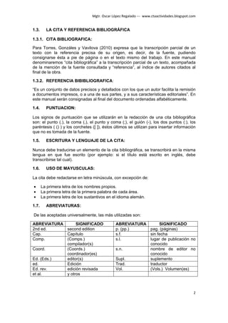 Mgtr. Oscar López Regalado --- www.ctaactividades.blogspot.com


1.3.     LA CITA Y REFERENCIA BIBLIOGRÁFICA

1.3.1. CITA BIBLIOGRAFICA:

Para Torres, Gonzáles y Vavilova (2010) expresa que la transcripción parcial de un
texto con la referencia precisa de su origen, es decir, de la fuente, pudiendo
consignarse ésta a pie de página o en el texto mismo del trabajo. En este manual
denominaremos “cita bibliográfica” a la transcripción parcial de un texto, acompañada
de la mención de la fuente consultada y “referencia”, al índice de autores citados al
final de la obra.

1.3.2. REFERENCIA BIBIBLIOGRAFICA:

“Es un conjunto de datos precisos y detallados con los que un autor facilita la remisión
a documentos impresos, o a una de sus partes, y a sus características editoriales”. En
este manual serán consignadas al final del documento ordenadas alfabéticamente.

1.4.     PUNTUACION:

Los signos de puntuación que se utilizarán en la redacción de una cita bibliográfica
son: el punto (.), la coma (,), el punto y coma (;), el guión (-), los dos puntos (:), los
paréntesis ( () ) y los corchetes ([ ]), éstos últimos se utilizan para insertar información
que no es tomada de la fuente.

1.5.     ESCRITURA Y LENGUAJE DE LA CITA:

Nunca debe traducirse un elemento de la cita bibliográfica, se transcribirá en la misma
lengua en que fue escrito (por ejemplo: si el título está escrito en inglés, debe
transcribirse tal cual).

1.6.     USO DE MAYUSCULAS:

La cita debe redactarse en letra minúscula, con excepción de:

•      La primera letra de los nombres propios.
•      La primera letra de la primera palabra de cada área.
•      La primera letra de los sustantivos en el idioma alemán.

1.7.     ABREVIATURAS:

De las aceptadas universalmente, las más utilizadas son:

ABREVIATURA      SIGNIFICADO                    ABREVIATURA      SIGNIFICADO
2nd ed.     second edition                      p. (pp.)    pag. (páginas)
Cap.        Capítulo                            s.f.        sin fecha
Comp.       (Comps.)                            s.l.        lugar de publicación no
            compilador(s)                                   conocido
Coord.      (Coords.)                           s.n.        nombre de editor no
            coordinador(es)                                 conocido
Ed. (Eds.)  editor(s)                           Supl.       suplemento
ed.         Edición                             Trad.       traductor
Ed. rev.    edición revisada                    Vol.        (Vols.) Volumen(es)
et al.      y otros



                                                                                              2
 