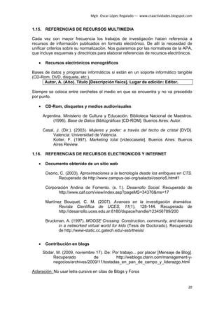Mgtr. Oscar López Regalado --- www.ctaactividades.blogspot.com


1.15. REFERENCIAS DE RECURSOS MULTIMEDIA

Cada vez con mayor frecuencia los trabajos de investigación hacen referencia a
recursos de información publicados en formato electrónico. De allí la necesidad de
unificar criterios sobre su normalización. Nos guiaremos por las normativas de la APA,
que incluye esquemas y directrices para elaborar referencias de recursos electrónicos.

   •    Recursos electrónicos monográficos

Bases de datos y programas informáticos si están en un soporte informático tangible
(CD-Rom, DVD, disquete, etc.).
      Autor, A. (Año). Título [Descripción física]. Lugar de edición: Editor.

Siempre se coloca entre corchetes el medio en que se encuentra y no va precedido
por punto.

   •    CD-Rom, disquetes y medios audiovisuales

       Argentina. Ministerio de Cultura y Educación. Biblioteca Nacional de Maestros.
            (1996). Base de Datos Bibliográficas [CD-ROM]. Buenos Aires: Autor.

       Casal, J. (Dir.). (2003). Mujeres y poder: a través del techo de cristal [DVD].
            Valencia: Universidad de Valencia.
            Kotler, F. (1997). Marketing total [videocasete]. Buenos Aires: Buenos
            Aires Review.

1.16. REFERENCIAS DE RECURSOS ELECTRONICOS Y INTERNET

   •    Documento obtenido de un sitio web

        Osorio, C. (2003). Aproximaciones a la tecnología desde los enfoques en CTS.
               Recuperado de http://www.campus-oei-org/salactsi/osorio5.htm#1

        Corporación Andina de Fomento. (s. f.). Desarrollo Social. Recuperado de
              http://www.caf.com/view/index.asp?pageMS=34370&ms=17

        Martínez Bouquet, C. M. (2007). Avances en la investigación dramática.
               Revista Científica de UCES, 11(1), 128-144. Recuperado de
               http://desarrollo.uces.edu.ar:8180/dspace/handle/123456789/200

        Bruckman, A. (1997). MOOSE Crossing: Construction, community, and learning
              in a networked virtual world for kids (Tesis de Doctorado). Recuperado
              de http://www-static.cc.gatech.edu/-asb/thesis/


   •    Contribución en blogs

       Sbdar, M. (2009, noviembre 17). De: Por trabajo... por placer [Mensaje de Blog].
            Recuperado           de          http://weblogs.clarin.com/management-y-
            negocios/archives/2009/11/tostadas_en_pan_de_campo_y_liderazgo.html

Aclaración: No usar letra cursiva en citas de Blogs y Foros


                                                                                           20
 