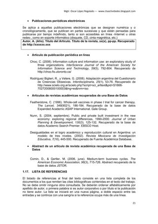 Mgtr. Oscar López Regalado --- www.ctaactividades.blogspot.com


   •    Publicaciones periódicas electrónicas

Se aplica a aquellas publicaciones electrónicas que se designan numérica y o
cronológicamente, que se publican en partes sucesivas y que están pensadas para
publicarse por tiempo indefinido, tanto si son accesibles en línea -Internet u otras
redes-, como en soporte informático (disquete, CD, cinta magnética, etc.)
Autor, A. (Año). Título del Artículo. Título de la revista, xx(x), pp-pp. Recuperado
de http://xxxxxx.xxx


   •    Artículo de publicación periódica en línea

       Choo, C. (2008). Information culture and information use: an exploratory study of
            three organizations. InterScience Journal of the American Society for
            Information Science and Technology, 59(5), 792-804. Recuperado de
            http://choo.fis.utoronto.ca/

       Rodríguez Biglieri, R., y Vetere, G. (2008). Adaptación argentina del Cuestionario
            de Creencias Obsesivas. Interdisciplinaria, 25(1), 53-76. Recuperado de
            http://www.scielo.org.ar/scielo.php?script=sci_arttext&pid=S1668-
            70272008000100003&lng=es&nrm=iso

   •    Artículos de revistas académicas recuperados de una Base de Datos

       Featherstone, C. (1996). Whole-cell vaccines in phase I trial for cancer therapy.
            The Lancet, 348(9021), 186-184. Recuperado de la base de datos
            Expanded Academic ASAP International. Gale Group.

       Nunn, S. (2004, septiembre). Public and private built investment in the new
            economy: exploring regional differences, 1990-2000. Journal of Urban
            Planning & Developoment, 130(3), 125-132. Recuperado de la base de
            datos Academic Search Premier. EBSCO Host.

       Desigualdades en el logro académico y reproducción cultural en Argentina: un
            modelo de tres niveles. (2002). Revista Mexicana de Investigación
            Educativa, 7(16), 445-500. Recuperado de Fuente Académica Database.

   •    Abstract de un artículo de revista académica recuperada de una Base de
        Datos


       Comin, D., & Gertler, M. (2006, june). Medium-term business cycles. The
           American Economic Association, 96(3), 715-726. Abstract recuperado de la
           base de datos JSTOR.

1.17. LISTA DE REFERENCIAS

El listado de referencias al final del texto consiste en una lista completa de los
documentos a los que remiten las citas bibliográficas contenidas en el texto del trabajo.
No se debe omitir ninguna obra consultada. Se deberán ordenar alfabéticamente por
apellido de autor, o primera palabra si es autor corporativo o por título si la publicación
no tiene autor. La lista se iniciará en una nueva página, a doble espacio entre las
entradas y se continúa con una sangría si la referencia ocupa más de una línea.

                                                                                            21
 