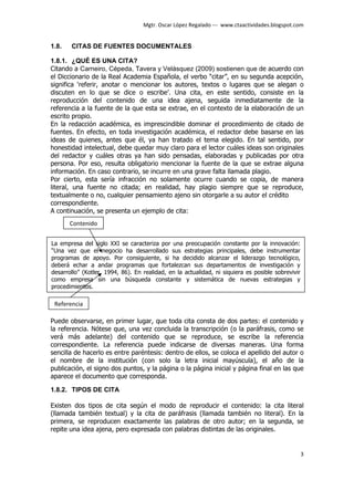 Mgtr. Oscar López Regalado --- www.ctaactividades.blogspot.com


1.8.   CITAS DE FUENTES DOCUMENTALES

1.8.1. ¿QUÉ ES UNA CITA?
Citando a Carneiro, Cépeda, Tavera y Velásquez (2009) sostienen que de acuerdo con
el Diccionario de la Real Academia Española, el verbo “citar”, en su segunda acepción,
significa ‘referir, anotar o mencionar los autores, textos o lugares que se alegan o
discuten en lo que se dice o escribe’. Una cita, en este sentido, consiste en la
reproducción del contenido de una idea ajena, seguida inmediatamente de la
referencia a la fuente de la que esta se extrae, en el contexto de la elaboración de un
escrito propio.
En la redacción académica, es imprescindible dominar el procedimiento de citado de
fuentes. En efecto, en toda investigación académica, el redactor debe basarse en las
ideas de quienes, antes que él, ya han tratado el tema elegido. En tal sentido, por
honestidad intelectual, debe quedar muy claro para el lector cuáles ideas son originales
del redactor y cuáles otras ya han sido pensadas, elaboradas y publicadas por otra
persona. Por eso, resulta obligatorio mencionar la fuente de la que se extrae alguna
información. En caso contrario, se incurre en una grave falta llamada plagio.
Por cierto, esta sería infracción no solamente ocurre cuando se copia, de manera
literal, una fuente no citada; en realidad, hay plagio siempre que se reproduce,
textualmente o no, cualquier pensamiento ajeno sin otorgarle a su autor el crédito
correspondiente.
A continuación, se presenta un ejemplo de cita:
       Contenido


La empresa del siglo XXI se caracteriza por una preocupación constante por la innovación:
“Una vez que el negocio ha desarrollado sus estrategias principales, debe instrumentar
programas de apoyo. Por consiguiente, si ha decidido alcanzar el liderazgo tecnológico,
deberá echar a andar programas que fortalezcan sus departamentos de investigación y
desarrollo” (Kotler, 1994, 86). En realidad, en la actualidad, ni siquiera es posible sobrevivir
como empresa sin una búsqueda constante y sistemática de nuevas estrategias y
procedimientos.

 Referencia

Puede observarse, en primer lugar, que toda cita consta de dos partes: el contenido y
la referencia. Nótese que, una vez concluida la transcripción (o la paráfrasis, como se
verá más adelante) del contenido que se reproduce, se escribe la referencia
correspondiente. La referencia puede indicarse de diversas maneras. Una forma
sencilla de hacerlo es entre paréntesis: dentro de ellos, se coloca el apellido del autor o
el nombre de la institución (con solo la letra inicial mayúscula), el año de la
publicación, el signo dos puntos, y la página o la página inicial y página final en las que
aparece el documento que corresponda.

1.8.2. TIPOS DE CITA

Existen dos tipos de cita según el modo de reproducir el contenido: la cita literal
(llamada también textual) y la cita de paráfrasis (llamada también no literal). En la
primera, se reproducen exactamente las palabras de otro autor; en la segunda, se
repite una idea ajena, pero expresada con palabras distintas de las originales.


                                                                                                   3
 