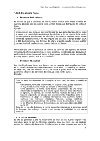 Mgtr. Oscar López Regalado --- www.ctaactividades.blogspot.com


1.8.2.1. Cita Literal o Textual

   •   De menos de 40 palabras

En el caso de que el contenido de una cita literal abarque cinco líneas o menos de
cuarenta palabras, este se encierra entre comillas dobles para distinguirse del resto del
texto.
Ejemplo:
 En relación con este tema, es conveniente recordar que, para algunos autores, existe
 al menos una característica exclusiva de los símbolos y de los estados de la mente:
 “En una primera aproximación, los símbolos y los estados mentales tienen ambos
 contenido representacional, y no hay ninguna otra cosa que lo tenga” (Fodor, 1994,
 p. 13). Evidentemente, para terminar de aclarar el punto, resulta necesario explicar
 con exactitud cuál es el contenido representacional pertinente.


Obsérvese que, una vez colocadas las comillas de cierre de cita, aparece, de manera
inmediata, la referencia parentética. El punto se coloca, en este caso, solo después del
paréntesis de cierre. Luego del punto, el texto puede continuar según corresponda
(punto y seguido, punto y aparte, o punto final).

   •   De más de 40 palabras

Las citas literales que tienen seis líneas o más de cuarenta palabras deben escribirse
en un tamaño de letra menor que el empleado en el texto, con sangría y sin comillas.
En este caso, una vez concluida la cita, se coloca el punto antes de la referencia
parentética (después del paréntesis de cierre, ya no se escribe punto).
Ejemplo:


 Entre las ideas fundamentales de la Lingüística estructural, se cuenta la noción de
 norma.
       Este concepto, formulado originalmente por Eugenio Coseriu, puede presentarse
       de muy diversas maneras. Véase, por ejemplo, la definición siguiente:
       Como abstracción, la norma reúne hechos característicos de una lengua
       determinada correspondientes a un mismo espacio funcional. Entre estos hechos
       se agrupan, por ejemplo, las variantes fonéticas regulares de todo el ámbito
       hispánico organizadas de acuerdo con condicionamientos lingüísticos, como la
       fricativización de /bdg/ en contextos intervocálicos. Pero igualmente también
       englobaría los fenómenos dialectales, históricos, sociales, estilísticos,
       generacionales correspondientes a los distintos modos de concretarse el sistema
       en las diferentes dimensiones de manifestación de las lenguas. (Caravedo, 1989,
       pp. 12-13)
 Como se ve, en esta definición, la norma supone la existencia de la dimensión social
 del lenguaje. Sin embargo, Coseriu prevé también la posibilidad de una norma
 individual.


1.8.2.2. Cita de Paráfrasis
La cita de paráfrasis o cita no literal toma las ideas de una fuente original y las
reproduce, pero no con los términos originales, sino, más bien, con las palabras
propias del redactor del documento. El redactor lleva a cabo, entonces, una suerte de
                                                                                              4
 