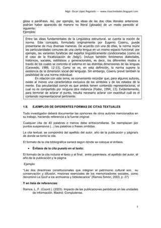 Mgtr. Oscar López Regalado --- www.ctaactividades.blogspot.com


glosa o paráfrasis. Así, por ejemplo, las ideas de las dos citas literales anteriores
podrían haber aparecido de manera no literal (glosada) de un modo parecido al
siguiente:
Ejemplos:

  Entre las ideas fundamentales de la Lingüística estructural, se cuenta la noción de
  norma. Este concepto, formulado originalmente por Eugenio Coseriu, puede
  presentarse de muy diversas maneras. De acuerdo con una de ellas, la norma reúne
  las particularidades comunes de una cierta lengua en un mismo espacio funcional; por
  ejemplo, las variantes fonéticas del español lingüísticamente condicionadas (como es
  el caso de la fricativización de /bdg/). Incluye también fenómenos dialectales,
  históricos, sociales, estilísticos y generacionales, es decir, los diferentes modos a
  través de los cuales se concreta el sistema en las distintas dimensiones de las lenguas
  (Caravedo, 1989, 12-13). Como se ve, en esta definición, la norma supone la
  existencia de la dimensión social del lenguaje. Sin embargo, Coseriu prevé también la
  posibilidad de una norma individual.
          En relación con este tema, es conveniente recordar que, para algunos autores,
  existe al menos una característica exclusiva de los símbolos y de los estados de la
  mente. Esa peculiaridad común es que ambos tienen contenido representacional, el
  cual no es compartido por ninguna otra instancia (Fodor, 1994, 13). Evidentemente,
  para terminar de aclarar el punto, resulta necesario aclarar con exactitud cuál es el
  contenido representacional pertinente.


1.9.    EJEMPLOS DE DIFERENTES FORMAS DE CITAS TEXTUALES

Todo investigador deberá documentar las opiniones de otros autores mencionados en
su trabajo, haciendo referencia a la fuente original.

Cualquier cita de 40 palabras o menos debe entrecomillarse. Se reemplazan por
puntos suspensivos (...) las palabras o frases omitidas.

La cita textual, se compondrá del apellido del autor, año de la publicación y página/s
de donde se tomó la cita.

El formato de la cita bibliográfica variará según dónde se coloque el énfasis.

    •   Énfasis de la cita puesto en el texto:

El formato de la cita incluirá el texto y al final, entre paréntesis, el apellido del autor, el
año de la publicación y la página.

Ejemplo:

“Las dos directrices constitucionales que integran el patrimonio cultural son su
conservación y difusión, misiones esenciales de los memorizadores sociales, como
denominó Le Goof a los archiveros y bibliotecarios” (Ramos Simón, 2003, p. 27)

Y en lista de referencias:

Ramos, L. F. (Coord.). (2003). Impacto de las publicaciones periódicas en las unidades
     de información. Madrid: Complutense.



                                                                                              5
 