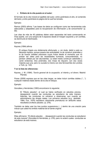 Mgtr. Oscar López Regalado --- www.ctaactividades.blogspot.com


   •    Énfasis de la cita puesto en el autor:

El formato de la cita incluirá el apellido del autor, entre paréntesis el año, el contenido
del texto y entre paréntesis la página de la cual fue tomado.

Ejemplo:

Ramos (2003) afirma: “Las bases de datos se configuran como las herramientas más
adecuadas y adaptables para la recuperación de información y de conocimiento” (p.
69)

Las citas de más de 40 palabras deben estar separadas del texto comenzando en
línea aparte, con una sangría de 5 espacios desde el margen izquierdo y sin comillas,
se disminuirá el interlineado.

Ejemplo:

Keynes (1994) afirma

       El antiguo Egipto era doblemente afortunado, y, sin duda, debió a esto su
       fabulosa riqueza, porque poseía dos actividades: la de construir pirámides y
       la de buscar metales preciosos cuyos frutos desde el momento que no
       podían ser útiles para las necesidades humanas, consumiéndose, no
       perdían utilidad por ser abundantes. La edad media construyó catedrales y
       cantó endechas. Dos pirámides, dos misas de réquiem, son dos veces
       mejores que una; pero no sucede lo mismo con dos ferrocarriles de Londres
       a York. (p. 122)

Y en la lista de referencias:

Keynes, J. M. (1994). Teoría general de la ocupación, el interés y el dinero. Madrid:
      Planeta.

Flores (2009) expresa que en las citas largas, se debe incluir comillas dobles (“…”)
cualquier material citado dentro de la cita en bloque.

Ejemplo:

Gonzáles y Hernández (1993) encontraron lo siguiente:

        El “Efecto placebo”, el cual se había verificado en estudios previos,
        desapareció cuando las conductas se estudiaron de esta manera.
        Además, las conductas no volvieron a observarse, aun cuando se
        administraron las drogas reales. Los primeros estudios (e.g., abdullah,
        1984; Fox, 1979) resultaron claramente prematuros en atribuirle estos
        resultados al efecto placebo. (p. 276).

También se debe usar los tres puntos suspensivos (…) dentro de una oración para
indicar que usted ha omitido material de la fuente original.

Ejemplo:

Ellas afirmaron, “El efecto placebo … desapareció cuando las conductas se estudiaron
de esta manera” (Gonzáles & Hernández, p. 276), pero no aclaró cuales conductas se
estudiaron de esta manera.



                                                                                             6
 