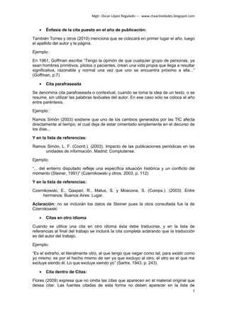 Mgtr. Oscar López Regalado --- www.ctaactividades.blogspot.com


   •   Énfasis de la cita puesto en el año de publicación:

También Torres y otros (2010) menciona que se colocará en primer lugar el año, luego
el apellido del autor y la página.

Ejemplo:

En 1961, Goffman escribe “Tengo la opinión de que cualquier grupo de personas, ya
sean hombres primitivos, pilotos o pacientes, crean una vida propia que llega a resultar
significativa, razonable y normal una vez que uno se encuentra próximo a ella...”
(Goffman, p.7)

   •   Cita parafraseada

Se denomina cita parafraseada o contextual, cuando se toma la idea de un texto, o se
resume, sin utilizar las palabras textuales del autor. En ese caso sólo se coloca el año
entre paréntesis.

Ejemplo:

Ramos Simón (2003) sostiene que uno de los cambios generados por las TIC afecta
directamente al tiempo, el cual deja de estar cimentado simplemente en el decurso de
los días...

Y en la lista de referencias:

Ramos Simón, L. F. (Coord.). (2003). Impacto de las publicaciones periódicas en las
     unidades de información. Madrid: Complutense.

Ejemplo:

“... del entierro disputado refleje una específica situación histórica y un conflicto del
momento (Steiner, 1991)” (Czernikowski y otros, 2003, p. 112)

Y en la lista de referencias:

Czernikowski, E., Gaspari, R., Matus, S. y Moscona, S. (Comps.). (2003). Entre
     hermanos. Buenos Aires: Lugar.

Aclaración: no se incluirán los datos de Steiner pues la obra consultada fue la de
Czernikowski

   •   Citas en otro idioma

Cuando se utilice una cita en otro idioma ésta debe traducirse, y en la lista de
referencias al final del trabajo se incluirá la cita completa aclarando que la traducción
es del autor del trabajo.

Ejemplo:

“Es el extraño, el literalmente otro, al que tengo que negar como tal, para existir como
yo mismo: es por el hecho mismo de ser ya que excluyo al otro; el otro es el que me
excluye siendo él. Lo que excluye siendo yo” (Sartre, 1943, p. 243)

   •   Cita dentro de Citas:

Flores (2009) expresa que no omita las citas que aparecen en el material original que
desea citar. Las fuentes citadas de esta forma no deben aparecer en la lista de
                                                                                            7
 