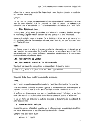 Mgtr. Oscar López Regalado --- www.ctaactividades.blogspot.com


referencias (a menos que usted las haya citado como fuentes primarias en cualquier
otra parte de su escrito)

Ejemplo:

“En los Estados Unidos, la Sociedad Americana del Cáncer (2007) estimó que en el
2007 se diagnosticarían cerca de 1 mimllon de casos de NMSC y 59 954 casos de
melanoma, con el resultado de 8 110 muertes por melanoma” (Miller et al., 2009. 209)

    •   Citas de segunda mano

Torres y otros (2010) afirma que cuando en la cita que se toma hay otra cita, se copia
tal cual está y luego se indican los datos de autor y título de la obra consultada.

Sartre, J. P. (1943). L’etre et le Neant París: Gallimard, “C’est par le fait meme d’etre
moi que j’exclus l’autre: l’autre est ce qui m’exclut en etant soi, ce que j’exclus en etant
moi. Traducción mía.

NOTAS

Las frases o párrafos aclaratorios que amplían la información proporcionada en el
texto se citan mediante notas. Según APA éstas se deben colocar a continuación de
las Referencias Bibliográficas, en orden secuencial. Debe utilizarse la numeración
automática del procesador de textos.

1.10. REFERENCIAS DE LIBROS

1.10.1. REFERENCIAS BIBLIOGRÁFICAS DE LIBROS

Consta de los siguientes elementos y se desarrolla en el siguiente orden:

Autor, A. A., y Autor, B. B. (Año). Título del Libro. Lugar: Editorial.



Desarrollo de las áreas en el orden que debe respetarse:

Autor

Se considera autor al responsable primario del contenido intelectual del documento.

Este dato deberá extraerse en primer lugar de la portada del libro, de lo contrario es
probable encontrarlo en la cubierta (tapa), colofón, prefacio o en la introducción.

Si no figura en ninguna parte pero se conoce quién es el autor del mismo se escribirá
entre corchetes ([ ]). Esto indica que es un agregado del que redacta la referencia.

Si no hay forma de encontrar la autoría, entonces el documento se considerará de
autor desconocido.

    •   Si el autor es una persona:

Se escribe primero el apellido seguido por el o los nombres separados de aquél por
una coma. Los nombres se abrevian escribiendo sólo las iniciales.

Ejemplo: en el caso de un autor.

        Weston, J. F. (2003)
                                                                                              8
 