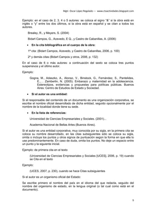 Mgtr. Oscar López Regalado --- www.ctaactividades.blogspot.com


Ejemplo: en el caso de 2, 3, 4 o 5 autores: se coloca el signo “&” si la obra está en
inglés o “y” entre los dos últimos, si la obra está en español y se citan a todos los
autores.

    Brealey, R., y Meyers, S. (2004)

    Bidart Campos, G., Acevedo, E Q., y Castro de Cabanillas, A. (2006)

   •    En la cita bibliográfica en el cuerpo de la obra:

    1ª cita: (Bidart Campos, Acevedo, y Castro de Cabanillas, 2006, p. 100)

    2º y demás citas (Bidart Campos y otros, 2006, p. 132)

En el caso de 6 o más autores: a continuación del sexto se coloca tres puntos
suspensivos y el último autor.

Ejemplo:

       Gogna, M., Adaszko, A., Alonso, V., Binstock, G., Fernández, S., Pantelides,
           E.,… Zamberlin, N. (2005). Embarazo y maternidad en la adolescencia.
           Estereotipos, evidencias y propuestas para políticas públicas. Buenos
           Aires: Centro de Estudios de Estado y Sociedad.

   •    Si el autor es una entidad:

Si el responsable del contenido de un documento es una organización corporativa, se
escribe el nombre oficial desarrollado de dicha entidad, seguido opcionalmente por el
nombre de la localidad donde tiene su sede.

   •    En la lista de referencias:

       Universidad de Ciencias Empresariales y Sociales. (2001)...

       Academia Nacional de Bellas Artes (Buenos Aires).

Si el autor es una entidad corporativa, muy conocida por su sigla, en la primera cita se
coloca su nombre desarrollado, en las citas subsiguientes sólo se coloca su sigla,
omita o incluya los puntos y otros signos de puntuación según la forma en que ella lo
use predominantemente. En caso de duda, omita los puntos. No deje un espacio entre
un punto y la siguiente inicial.

Ejemplo: de primera cita en el texto

       (Universidad de Ciencias Empresariales y Sociales [UCES], 2006, p. 19) cuando
       se Cita en el texto

Ejemplo:

       (UCES, 2007, p. 230), cuando se hace Citas subsiguientes

Si el autor es un organismo oficial del Estado:

Se escribe primero el nombre del país en el idioma del que redacta, seguido del
nombre del organismo de estado, en la lengua original (o tal cual como está en el
documento).


                                                                                            9
 