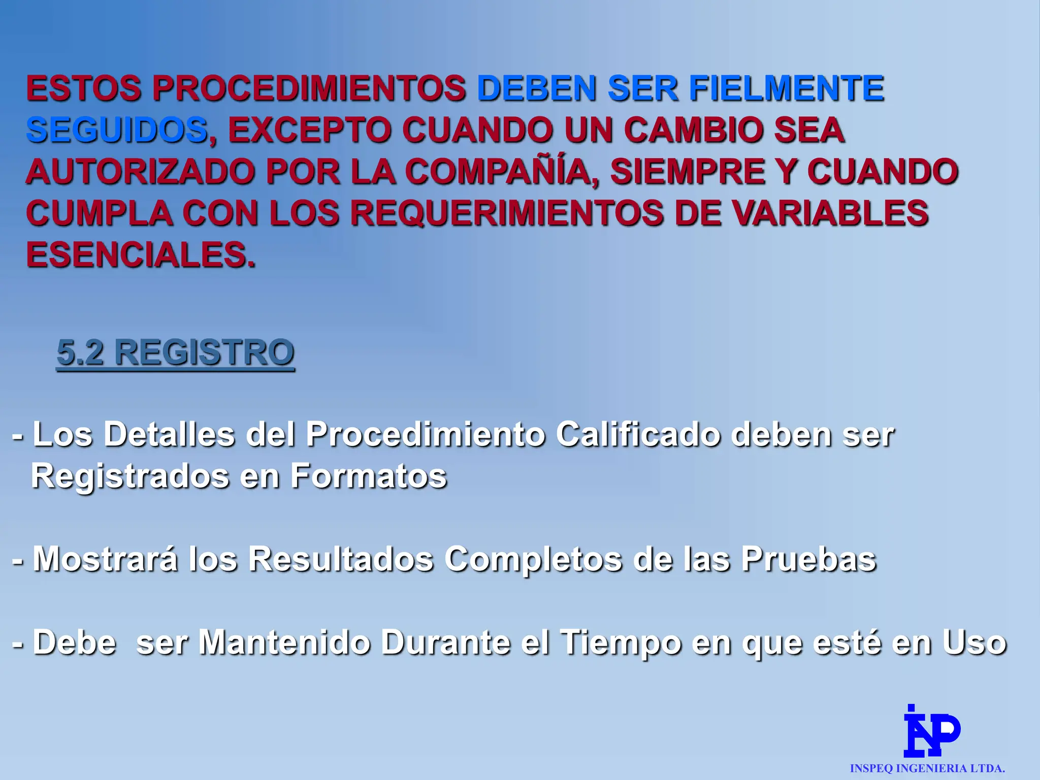 ESTOS PROCEDIMIENTOS DEBEN SER FIELMENTE
SEGUIDOS, EXCEPTO CUANDO UN CAMBIO SEA
AUTORIZADO POR LA COMPAÑÍA, SIEMPRE Y CUANDO
CUMPLA CON LOS REQUERIMIENTOS DE VARIABLES
ESENCIALES.
5.2 REGISTRO
- Los Detalles del Procedimiento Calificado deben ser
Registrados en Formatos
- Mostrará los Resultados Completos de las Pruebas
- Debe ser Mantenido Durante el Tiempo en que esté en Uso
INSPEQ INGENIERIA LTDA.
 