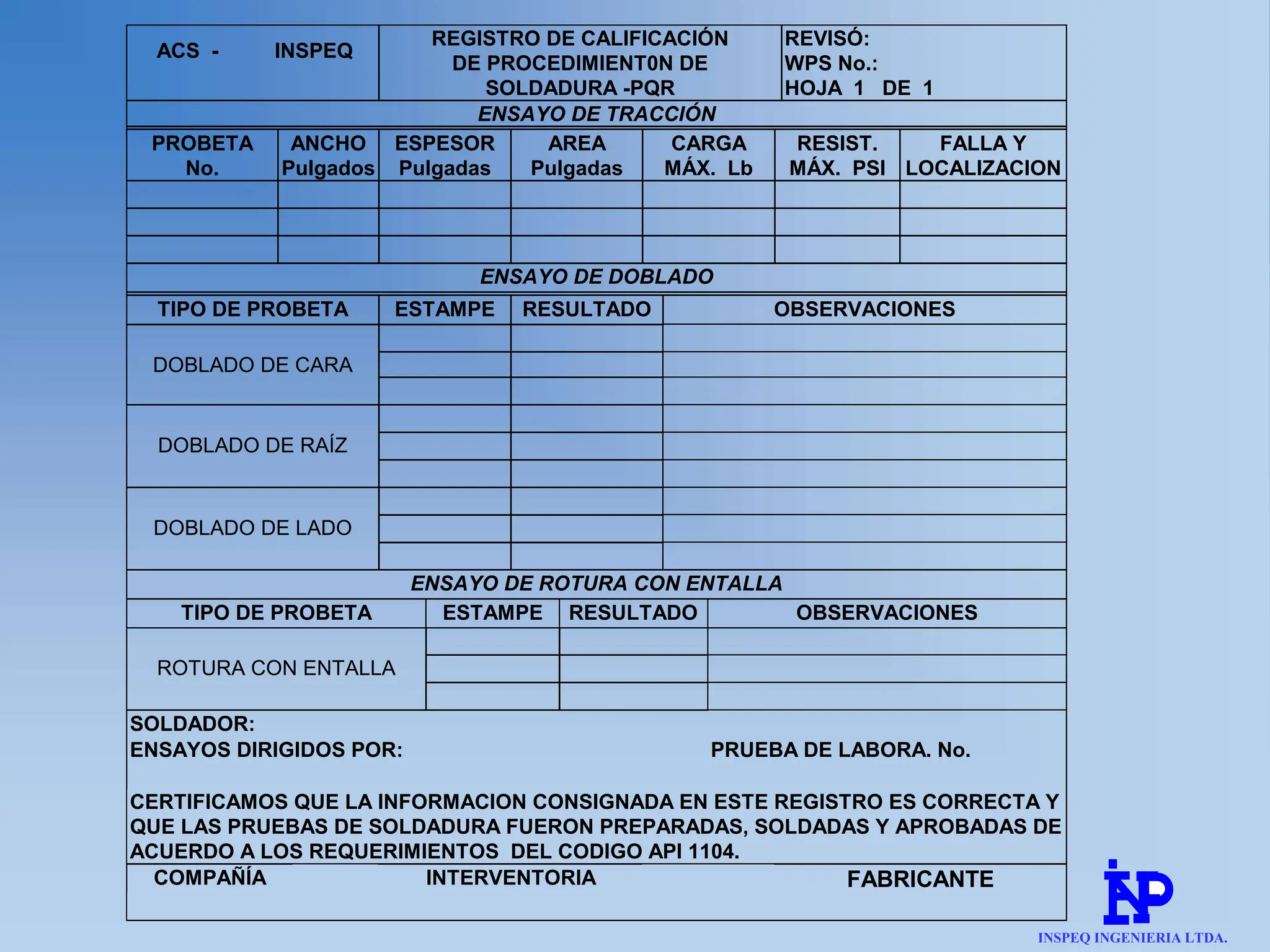 ACS - INSPEQ
REGISTRO DE CALIFICACIÓN
DE PROCEDIMIENT0N DE
REVISÓ:
WPS No.:
SOLDADURA -PQR HOJA 1 DE 1
ENSAYO DE TRACCIÓN
PROBETA
No.
ANCHO
Pulgados
ESPESOR
Pulgadas
AREA
Pulgadas
CARGA
MÁX. Lb
RESIST.
MÁX. PSI
FALLA Y
LOCALIZACION
ENSAYO DE DOBLADO
TIPO DE PROBETA ESTAMPE RESULTADO OBSERVACIONES
DOBLADO DE CARA
DOBLADO DE RAÍZ
DOBLADO DE LADO
ENSAYO DE ROTURA CON ENTALLA
TIPO DE PROBETA ESTAMPE RESULTADO OBSERVACIONES
ROTURA CON ENTALLA
SOLDADOR:
ENSAYOS DIRIGIDOS POR: PRUEBA DE LABORA. No.
CERTIFICAMOS QUE LA INFORMACION CONSIGNADA EN ESTE REGISTRO ES CORRECTA Y
QUE LAS PRUEBAS DE SOLDADURA FUERON PREPARADAS, SOLDADAS Y APROBADAS DE
ACUERDO A LOS REQUERIMIENTOS DEL CODIGO API 1104.
COMPAÑÍA INTERVENTORIA FABRICANTE
INSPEQ INGENIERIA LTDA.
 