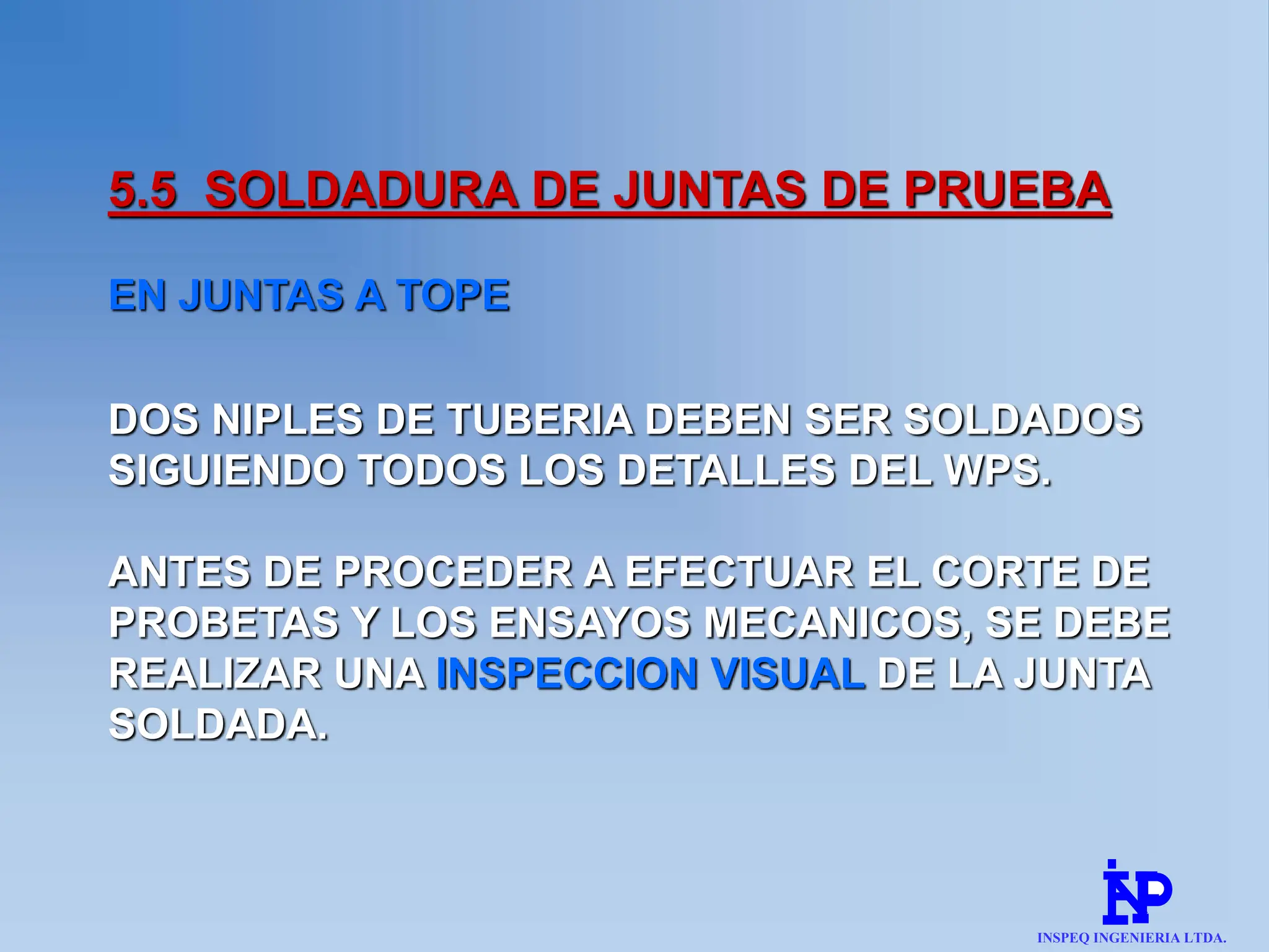 5.5 SOLDADURA DE JUNTAS DE PRUEBA
EN JUNTAS A TOPE
DOS NIPLES DE TUBERIA DEBEN SER SOLDADOS
SIGUIENDO TODOS LOS DETALLES DEL WPS.
ANTES DE PROCEDER A EFECTUAR EL CORTE DE
PROBETAS Y LOS ENSAYOS MECANICOS, SE DEBE
REALIZAR UNA INSPECCION VISUAL DE LA JUNTA
SOLDADA.
INSPEQ INGENIERIA LTDA.
 
