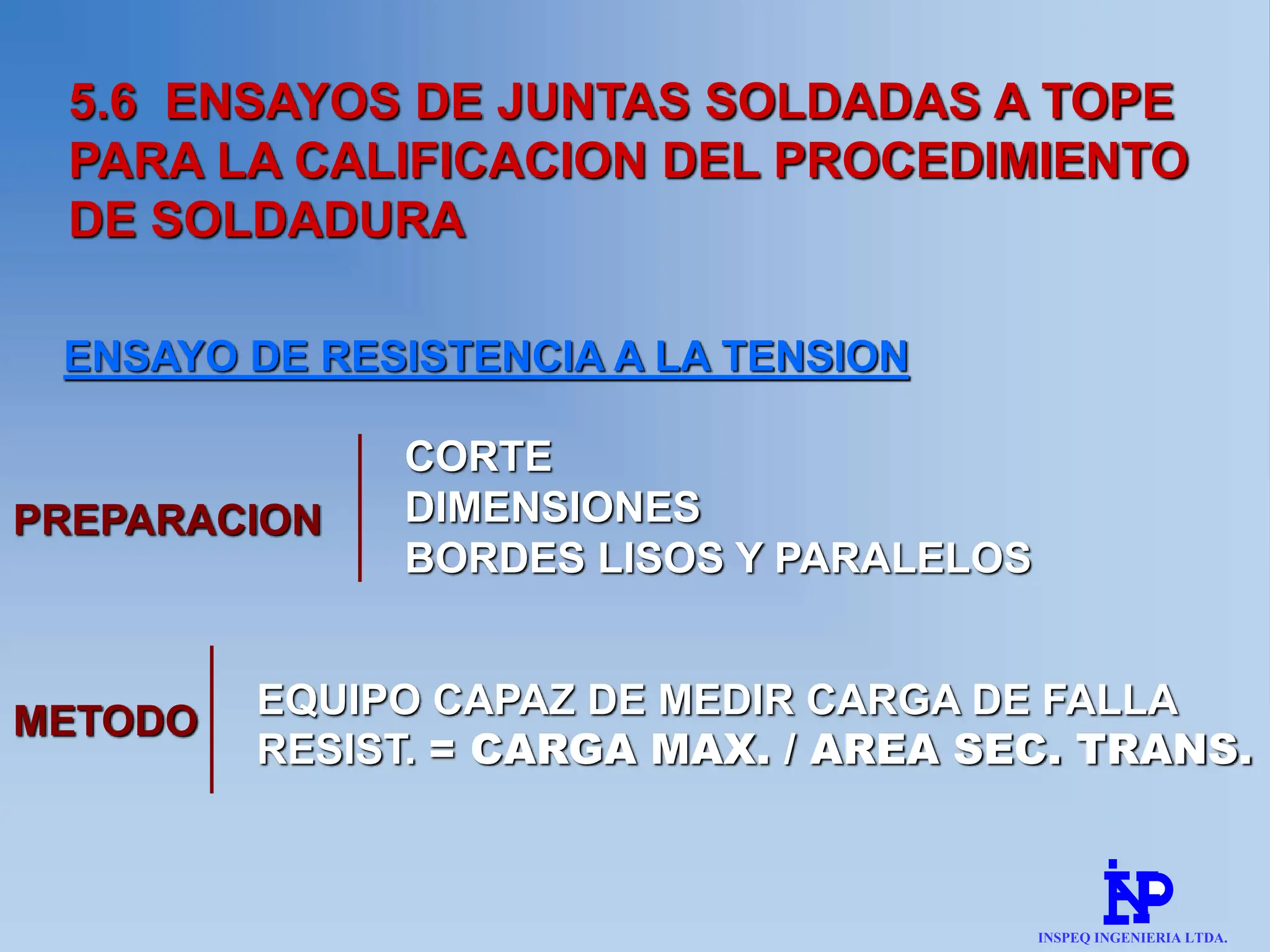 5.6 ENSAYOS DE JUNTAS SOLDADAS A TOPE
PARA LA CALIFICACION DEL PROCEDIMIENTO
DE SOLDADURA
ENSAYO DE RESISTENCIA A LA TENSION
PREPARACION
CORTE
DIMENSIONES
BORDES LISOS Y PARALELOS
METODO EQUIPO CAPAZ DE MEDIR CARGA DE FALLA
RESIST. = CARGA MAX. / AREA SEC. TRANS.
INSPEQ INGENIERIA LTDA.
 