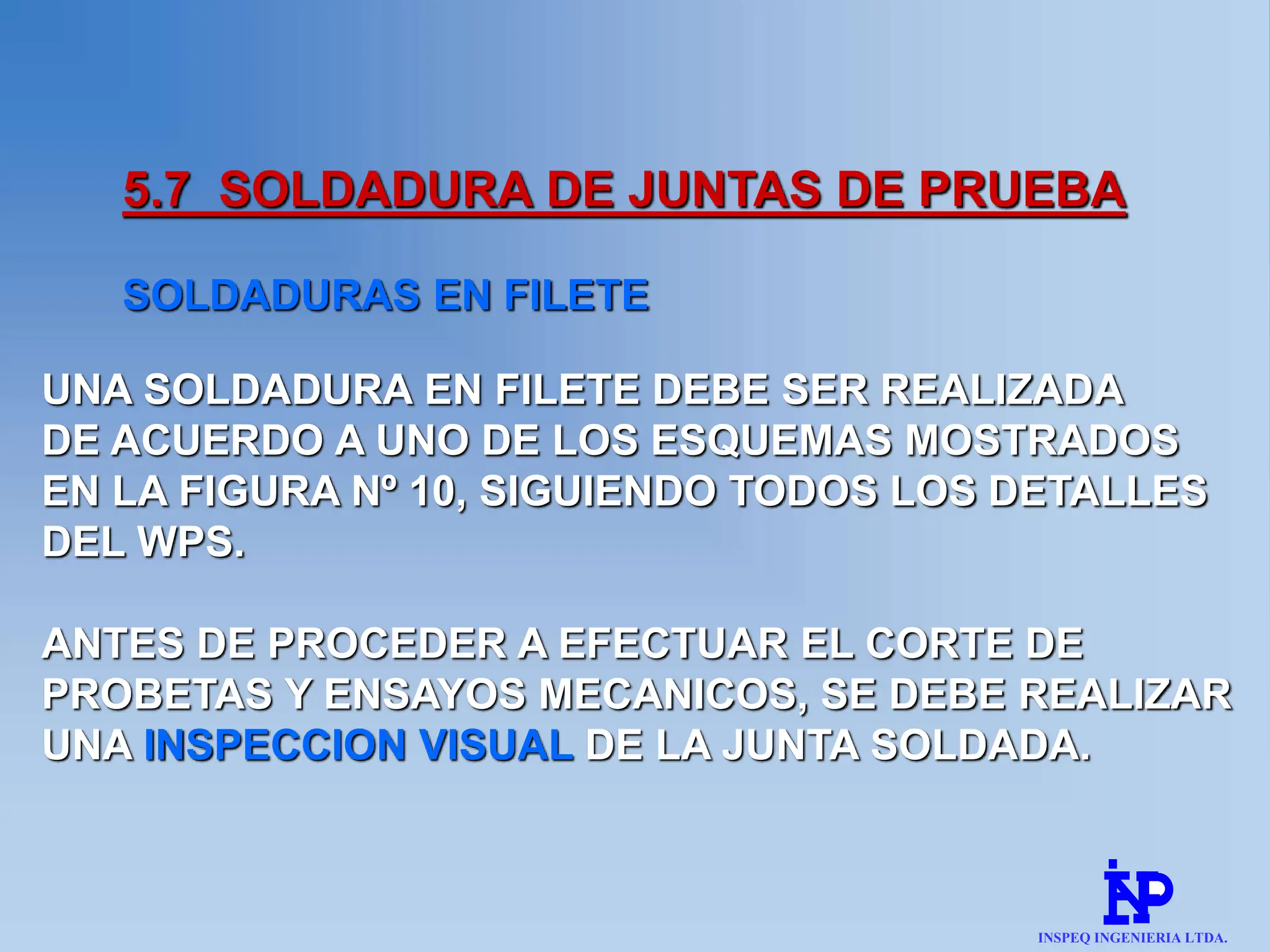 5.7 SOLDADURA DE JUNTAS DE PRUEBA
SOLDADURAS EN FILETE
UNA SOLDADURA EN FILETE DEBE SER REALIZADA
DE ACUERDO A UNO DE LOS ESQUEMAS MOSTRADOS
EN LA FIGURA Nº 10, SIGUIENDO TODOS LOS DETALLES
DEL WPS.
ANTES DE PROCEDER A EFECTUAR EL CORTE DE
PROBETAS Y ENSAYOS MECANICOS, SE DEBE REALIZAR
UNA INSPECCION VISUAL DE LA JUNTA SOLDADA.
INSPEQ INGENIERIA LTDA.
 