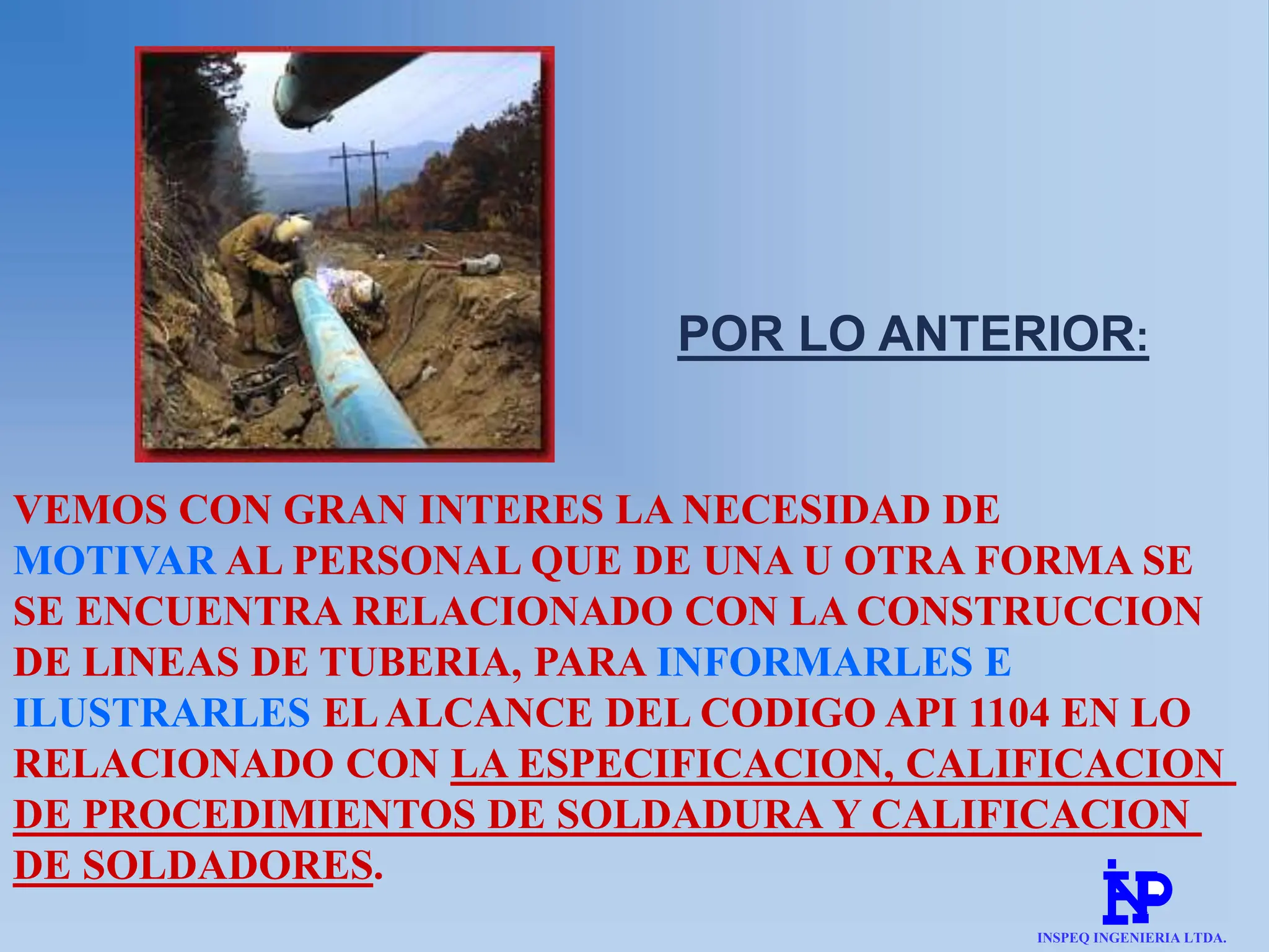 VEMOS CON GRAN INTERES LA NECESIDAD DE
MOTIVAR AL PERSONAL QUE DE UNA U OTRA FORMA SE
SE ENCUENTRA RELACIONADO CON LA CONSTRUCCION
DE LINEAS DE TUBERIA, PARA INFORMARLES E
ILUSTRARLES ELALCANCE DEL CODIGO API 1104 EN LO
RELACIONADO CON LA ESPECIFICACION, CALIFICACION
DE PROCEDIMIENTOS DE SOLDADURA Y CALIFICACION
DE SOLDADORES.
POR LO ANTERIOR:
INSPEQ INGENIERIA LTDA.
 