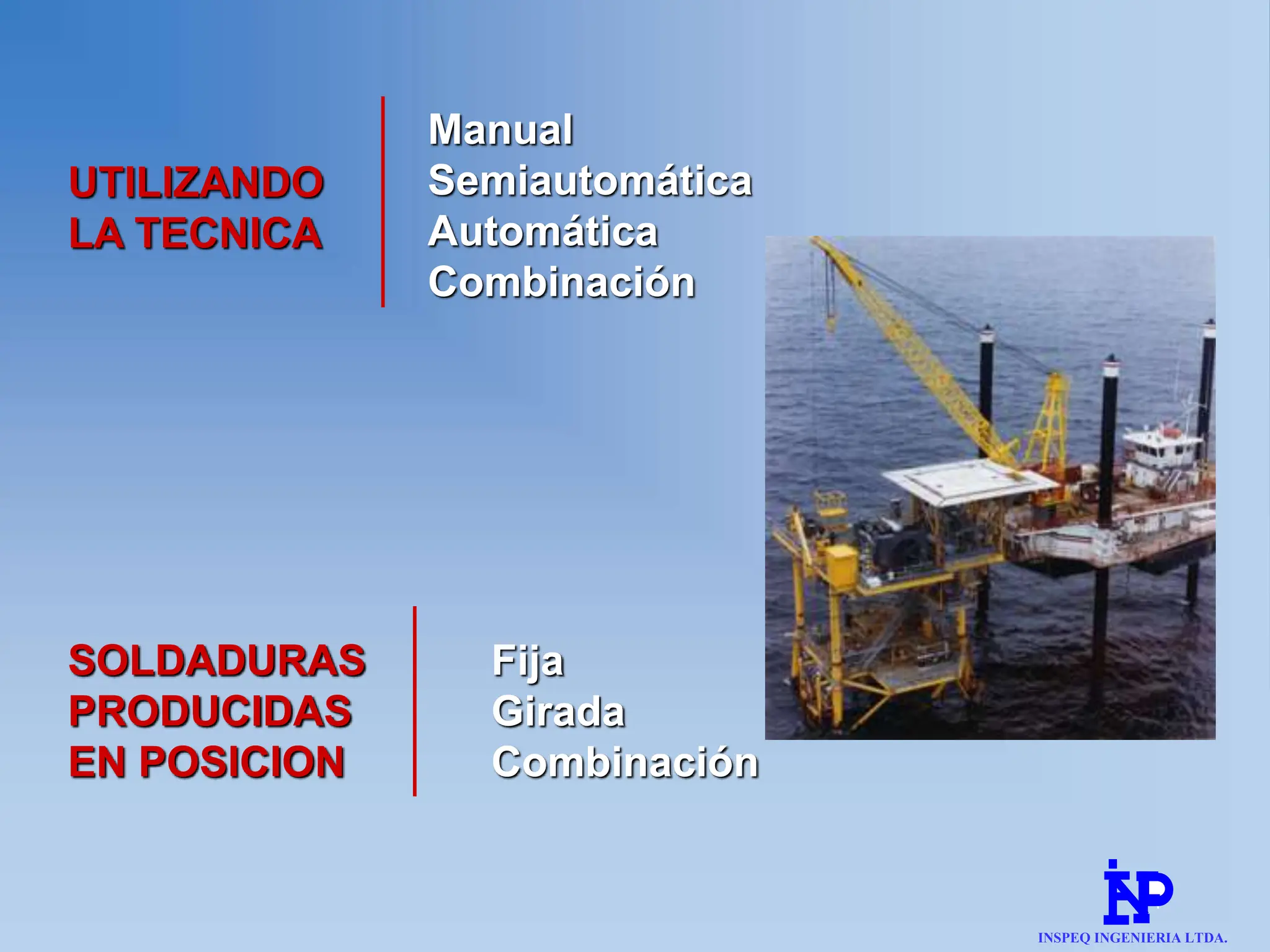 4
UTILIZANDO
LA TECNICA
Manual
Semiautomática
Automática
Combinación
SOLDADURAS
PRODUCIDAS
EN POSICION
Fija
Girada
Combinación
INSPEQ INGENIERIA LTDA.
 