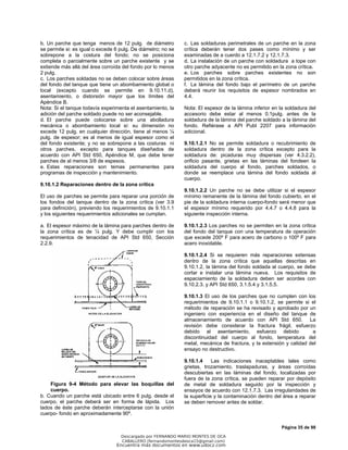 Página 35 de 98
b. Un parche que tenga menos de 12 pulg. de diámetro
se permite si: es igual o excede 6 pulg. De diámetro; no se
sobrepone a la costura del fondo; no se posiciona
completa o parcialmente sobre un parche existente y se
extiende más allá del área corroída del fondo por lo menos
2 pulg.
c. Los parches soldadas no se deben colocar sobre áreas
del fondo del tanque que tiene un abombamiento global o
local (excepto cuando se permite en 9.10.11.d),
asentamiento, o distorsión mayor que los límites del
Apéndice B.
Nota: Si el tanque todavía experimenta el asentamiento, la
adición del parche soldado puede no ser aconsejable.
d. El parche puede colocarse sobre una abolladura
mecánica o abombamiento local si: su dimensión no
excede 12 pulg. en cualquier dirección, tiene al menos ¼
pulg. de espesor; es al menos de igual espesor como el
del fondo existente; y no se sobrepone a las costuras ni
otros parches, excepto para tanques diseñados de
acuerdo con API Std 650, Apéndice M, que debe tener
parches de al menos 3/8 de espesos.
e. Estas reparaciones son temas permanentes para
programas de inspección y mantenimiento.
9.10.1.2 Reparaciones dentro de la zona crítica
El uso de parches se permite para reparar una porción de
los fondos del tanque dentro de la zona crítica (ver 3.9
para definición), previendo los requerimientos de 9.10.1.1
y los siguientes requerimientos adicionales se cumplan.
a. El espesor máximo de la lámina para parches dentro de
la zona crítica es de ¼ pulg. Y debe cumplir con los
requerimientos de tenacidad de API Std 650, Sección
2.2.9.
Figura 9-4 Método para elevar las boquillas del
cuerpo.
b. Cuando un parche está ubicado entre 6 pulg. desde el
cuerpo, el parche deberá ser en forma de lápida. Los
lados de éste parche deberán interceptarse con la unión
cuerpo- fondo en aproximadamente 90º.
c. Las soldaduras perimetrales de un parche en la zona
crítica deberán tener dos pases como mínimo y ser
examinadas de a cuerdo a 12.1.7.2 y 12.1.7.3.
d. La instalación de un parche con soldadura a tope con
otro parche adyacente no es permitido en la zona crítica.
e. Los parches sobre parches existentes no son
permitidos en la zona crítica.
f. La lámina del fondo bajo el perímetro de un parche
deberá reunir los requisitos de espesor nombrados en
4.4.
Nota: El espesor de la lámina inferior en la soldadura del
accesorio debe estar al menos 0.1pulg. antes de la
soldadura de la lámina del parche soldado a la lámina del
fondo. Refiérase a API Publ 2207 para información
adicional.
9.10.1.2.1 No se permite soldadura o recubrimiento de
soldadura dentro de la zona crítica excepto para la
soldadura de: picaduras muy dispersas (ver 4.3.2.2),
orificio pasante, grietas en las láminas del fondeen la
soldadura del cuerpo al fondo, parches soldados, o
donde se reemplace una lámina del fondo soldada al
cuerpo.
9.10.1.2.2 Un parche no se debe utilizar si el espesor
mínimo remanente de la lámina del fondo cubierto, en el
pie de la soldadura interna cuerpo-fondo será menor que
el espesor mínimo requerido por 4.4.7 o 4.4.8 para la
siguiente inspección interna.
9.10.1.2.3 Los parches no se permiten en la zona crítica
del fondo del tanque con una temperatura de operación
que excede 200º F para acero de carbono o 100º F para
acero inoxidable.
9.10.1.2.4 Si se requieren más reparaciones extensas
dentro de la zona crítica que aquellas descritas en
9.10.1.2, la lámina del fondo soldada al cuerpo, se debe
cortar e instalar una lámina nueva. Los requisitos de
espaciamiento de la soldadura deben ser acordes con
9.10.2.3. y API Std 650, 3.1.5.4 y 3.1.5.5.
9.10.1.3 El uso de los parches que no cumplen con los
requerimientos de 9.10.1.1 o 9.10.1.2, se permite si el
método de reparación se ha revisado y aprobado por un
ingeniero con experiencia en el diseño del tanque de
almacenamiento de acuerdo con API Std 650. La
revisión debe considerar la fractura frágil, esfuerzo
debido al asentamiento, esfuerzo debido a
discontinuidad del cuerpo al fondo, temperatura del
metal, mecánica de fractura, y la extensión y calidad del
ensayo no destructivo.
9.10.1.4 Las indicaciones inaceptables tales como
grietas, trozamiento, traslapaduras, y áreas corroídas
descubiertas en las láminas del fondo, localizadas por
fuera de la zona crítica, se pueden reparar por depósito
de metal de soldadura seguido por la inspección y
ensayos de acuerdo con 12.1.7.3. Las irregularidades de
la superficie y la contaminación dentro del área a reparar
se deben remover antes de soldar.
Descargado por FERNANDO MARIO MONTES DE OCA
CABALLERO (fernandomontesdeoca15@gmail.com)
Encuentra más documentos en www.udocz.com
 
