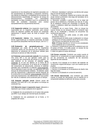Página 8 de 98
experiencia en las disciplinas de ingeniería asociadas con
las características de materiales y evaluación mecánica,
que afectan la integridad y confiabilidad de los tanques de
almacenamiento superficiales. El ingeniero de tanque de
almacenamiento, consultando con especialistas
apropiados, se debe considerar como un componente de
todas las entidades necesarias para evaluar
apropiadamente los requerimientos técnicos.
3.18 Inspección externa: Una inspección visual formal,
supervisada por un inspector autorizado, para evaluar
todos los aspectos posibles del tanque sin suspender
operaciones ó requerir sacar de línea el tanque. (Ver
6.3.2.)
3.19 Inspección interna: Una inspección completa,
formal, supervisada por un inspector autorizado, de todas
las superficies asequibles internas del tanque. (Ver 6.4.1.)
3.20 Evaluación de apropiado-para-uso: Una
metodología por medio de la cual los imperfectos
contenidos dentro de una estructura son evaluados para
determinar la suficiencia de la estructura dañada para
continuar en servicio sin falla inminente.
3.21 Estándar como-construido (asbuilt): Es el estándar
(Tal como API o UL por ejemplo) usado para la
construcción del componente del tanque en cuestión. Si
este estándar no es conocido, el estándar como-
construido es el que era efectivo en la fecha de la
instalación del componente. Si la fecha de la instalación
del componente es desconocida, entonces el estándar
aplicable será considerado el estándar como-construido.
Vea el Apéndice A para una lista de estándares API para
tanques de almacenamiento soldados. El estándar usado
para las reparaciones o alteraciones hechas después de
la construcción es el estándar como-construido solamente
para esas reparaciones o las alteraciones, así que pueden
ser más de un estándar como-construido para un tanque.
3.22 Estándar aplicable actual: Edición actual del
estándar (Tal como API o UL) que aplica si el tanque es
construido hoy.
3.23 Alteración mayor ó reparación mayor: alteración o
reparación que incluye cualquiera de lo siguiente:
a. Instalación de una penetración en el cuerpo más grande
que NPS 12 por debajo del nivel del líquido de diseño.
b. Instalación de una penetración en el fondo, a 12
pulgadas del cuerpo.
c. Remover, reemplazar ó adicionar una lámina del cuerpo
bajo el nivel del líquido del diseño
d. Remover o reemplazar material de la lámina del anillo
anular donde la dimensión más larga del reemplazo de la
lámina excede 12 pulg.
e. Remoción completa o parcial (más de la mitad del
grueso de la soldadura) y reemplazo de más de 12 pulg.
de la soldadura vertical que ensamblan la láminas del
cuerpo, o soldadura radial que ensambla el anillo anular
de la lámina
f. Instalación de un nuevo fondo. Esto no incluye los
nuevos fondos en los tanques donde la fundación bajo
ellos no es modificada y tampoco se encuentran las
condiciones siguientes:
1. Para tanques con anillo anular, el anillo anular
permanece intacto; o,
2. Para tanques sin anillo anular, la alteración no incluye
soldadura en el fondo existente dentro de la zona crítica.
Vea 3.9 para una definición de zona crítica.
Nota: El trabajo descrito en 12.3.2.5 no es considerado
como instalación de un nuevo fondo.
g. Quitando y substituyendo parte de la soldadura que une
el cuerpo al fondo, o al anillo anular, en exceso de las
cantidades enumeradas en 12.3.2.4.1a.
h. Alzar con gatos el cuerpo del tanque.
3.24 Dureza conocida: Condición que existe cuando el
material de un componente se juzga aceptable para uso
por las provisiones de cualquiera de las secciones
siguiente de este estándar:
a. Sección 5.3.2 (basado en la edición del estándar de
construcción original del tanque, o por una muestra que se
pruebe).
b. Sección 5.3.5 (basado en grosor).
c. Sección 5.3.6 (basado en la temperatura de diseño más
baja del metal).
d. Sección 5.3.8 (basado en curvas de exención).
3.25 Dureza desconocida: Una condición que existe
cuando no puede ser demostrado que el material de un
componente satisface la definición de dureza conocida.
Descargado por FERNANDO MARIO MONTES DE OCA
CABALLERO (fernandomontesdeoca15@gmail.com)
Encuentra más documentos en www.udocz.com
 