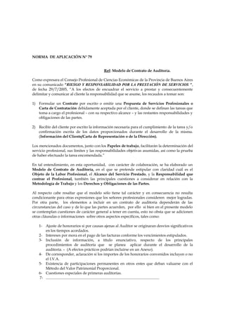 NORMA DE APLICACIÓN N° 79


                                                        Ref: Modelo de Contrato de Auditoría.

Como expresara el Consejo Profesional de Ciencias Económicas de la Provincia de Buenos Aires
en su comunicado “RIESGO Y RESPONSABILIDAD POR LA PRESTACIÓN DE SERVICIOS “,
de fecha 29/7/2005, “A los efectos de encuadrar el servicio a prestar y consecuentemente
delimitar y comunicar al cliente la responsabilidad que se asume, los recaudos a tomar son:

1) Formular un Contrato por escrito o emitir una Propuesta de Servicios Profesionales o
   Carta de Contratación debidamente aceptada por el cliente, donde se definan las tareas que
   toma a cargo el profesional – con su respectivo alcance – y las restantes responsabilidades y
   obligaciones de las partes.

2) Recibir del cliente por escrito la información necesaria para el cumplimiento de la tarea y/o
   confirmación escrita de los datos proporcionados durante el desarrollo de la misma.
   (Información del Cliente/Carta de Representación o de la Dirección).

Los mencionados documentos, junto con los Papeles de trabajo, facilitarán la determinación del
servicio profesional, sus límites y las responsabilidades objetivas asumidas, así como la prueba
de haber efectuado la tarea encomendada.”

En tal entendimiento, en esta oportunidad, con carácter de colaboración, se ha elaborado un
Modelo de Contrato de Auditoría, en el que se pretende estipular con claridad cuál es el
Objeto de la Labor Profesional, el Alcance del Servicio Prestado, y la Responsabilidad que
contrae el Profesional, también las principales cuestiones a considerar en relación con la
Metodología de Trabajo y los Derechos y Obligaciones de las Partes.

Al respecto cabe resaltar que el modelo sólo tiene tal carácter y en consecuencia no resulta
condicionante para otras expresiones que los señores profesionales consideren mejor logradas.
Por otra parte, los elementos a incluir en un contrato de auditoría dependerán de las
circunstancias del caso y de lo que las partes acuerden, por ello si bien en el presente modelo
se contemplan cuestiones de carácter general a tener en cuenta, esto no obsta que se adicionen
otras cláusulas o informaciones sobre otros aspectos específicos, tales como:

    1- Ajuste de honorarios si por causas ajenas al Auditor se originaran desvíos significativos
       en los tiempos acordados.
    2- Intereses por mora en el pago de las facturas conforme los vencimientos estipulados.
    3- Inclusión de información, a título enunciativo, respecto de los principales
       procedimientos de auditoría que se planea aplicar durante el desarrollo de la
       auditoría. – (A efectos prácticos podrían incluirse en un Anexo).
    4- De corresponder, aclaración si los importes de los honorarios convenidos incluyen o no
       el I.V.A.
    5- Existencia de participaciones permanentes en otros entes que deban valuarse con el
       Método del Valor Patrimonial Proporcional.
    6- Cuestiones especiales de primeras auditorías.
    7- ........................................................................................................................
 