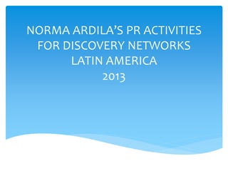 NORMA ARDILA’S PR ACTIVITIES
FOR DISCOVERY NETWORKS
LATIN AMERICA
2013

 