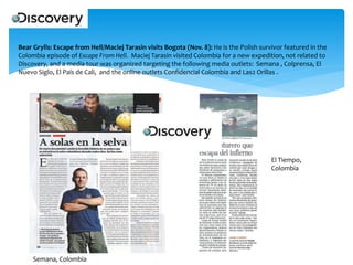 Bear Grylls: Escape from Hell/Maciej Tarasin visits Bogota (Nov. 8): He is the Polish survivor featured in the
Colombia episode of Escape From Hell. Maciej Tarasin visited Colombia for a new expedition, not related to
Discovery, and a media tour was organized targeting the following media outlets: Semana , Colprensa, El
Nuevo Siglo, El País de Cali, and the online outlets Confidencial Colombia and Las2 Orillas .

El Tiempo,
Colombia

Semana, Colombia

 