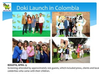 Doki Launch in Colombia

BOGOTA, APRIL 13
Screening attended by approximately 200 guests, which included press, clients and local
celebrities who came with their children.

 