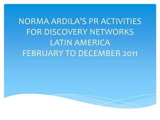 NORMA ARDILA’S PR ACTIVITIES
FOR DISCOVERY NETWORKS
LATIN AMERICA
FEBRUARY TO DECEMBER 2011
 