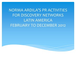 NORMA ARDILA’S PR ACTIVITIES
FOR DISCOVERY NETWORKS
LATIN AMERICA
FEBRUARY TO DECEMBER 2012
 