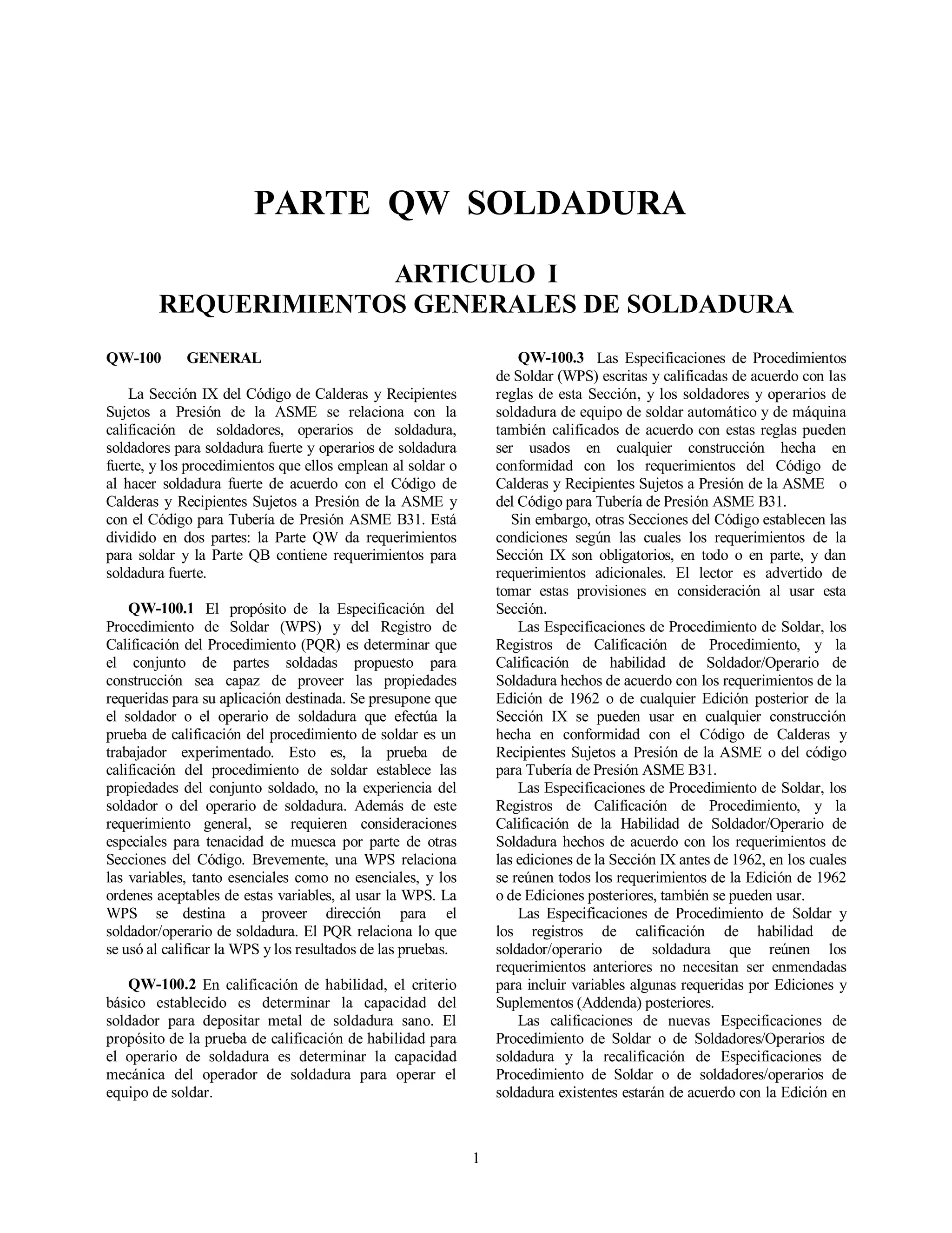 1
PARTE QW SOLDADURA
ARTICULO I
REQUERIMIENTOS GENERALES DE SOLDADURA
QW-100 GENERAL
La Sección IX del Código de Calderas y Recipientes
Sujetos a Presión de la ASME se relaciona con la
calificación de soldadores, operarios de soldadura,
soldadores para soldadura fuerte y operarios de soldadura
fuerte, y los procedimientos que ellos emplean al soldar o
al hacer soldadura fuerte de acuerdo con el Código de
Calderas y Recipientes Sujetos a Presión de la ASME y
con el Código para Tubería de Presión ASME B31. Está
dividido en dos partes: la Parte QW da requerimientos
para soldar y la Parte QB contiene requerimientos para
soldadura fuerte.
QW-100.1 El propósito de la Especificación del
Procedimiento de Soldar (WPS) y del Registro de
Calificación del Procedimiento (PQR) es determinar que
el conjunto de partes soldadas propuesto para
construcción sea capaz de proveer las propiedades
requeridas para su aplicación destinada. Se presupone que
el soldador o el operario de soldadura que efectúa la
prueba de calificación del procedimiento de soldar es un
trabajador experimentado. Esto es, la prueba de
calificación del procedimiento de soldar establece las
propiedades del conjunto soldado, no la experiencia del
soldador o del operario de soldadura. Además de este
requerimiento general, se requieren consideraciones
especiales para tenacidad de muesca por parte de otras
Secciones del Código. Brevemente, una WPS relaciona
las variables, tanto esenciales como no esenciales, y los
ordenes aceptables de estas variables, al usar la WPS. La
WPS se destina a proveer dirección para el
soldador/operario de soldadura. El PQR relaciona lo que
se usó al calificar la WPS y los resultados de las pruebas.
QW-100.2 En calificación de habilidad, el criterio
básico establecido es determinar la capacidad del
soldador para depositar metal de soldadura sano. El
propósito de la prueba de calificación de habilidad para
el operario de soldadura es determinar la capacidad
mecánica del operador de soldadura para operar el
equipo de soldar.
QW-100.3 Las Especificaciones de Procedimientos
de Soldar (WPS) escritas y calificadas de acuerdo con las
reglas de esta Sección, y los soldadores y operarios de
soldadura de equipo de soldar automático y de máquina
también calificados de acuerdo con estas reglas pueden
ser usados en cualquier construcción hecha en
conformidad con los requerimientos del Código de
Calderas y Recipientes Sujetos a Presión de la ASME o
del Código para Tubería de Presión ASME B31.
Sin embargo, otras Secciones del Código establecen las
condiciones según las cuales los requerimientos de la
Sección IX son obligatorios, en todo o en parte, y dan
requerimientos adicionales. El lector es advertido de
tomar estas provisiones en consideración al usar esta
Sección.
Las Especificaciones de Procedimiento de Soldar, los
Registros de Calificación de Procedimiento, y la
Calificación de habilidad de Soldador/Operario de
Soldadura hechos de acuerdo con los requerimientos de la
Edición de 1962 o de cualquier Edición posterior de la
Sección IX se pueden usar en cualquier construcción
hecha en conformidad con el Código de Calderas y
Recipientes Sujetos a Presión de la ASME o del código
para Tubería de Presión ASME B31.
Las Especificaciones de Procedimiento de Soldar, los
Registros de Calificación de Procedimiento, y la
Calificación de la Habilidad de Soldador/Operario de
Soldadura hechos de acuerdo con los requerimientos de
las ediciones de la Sección IX antes de 1962, en los cuales
se reúnen todos los requerimientos de la Edición de 1962
o de Ediciones posteriores, también se pueden usar.
Las Especificaciones de Procedimiento de Soldar y
los registros de calificación de habilidad de
soldador/operario de soldadura que reúnen los
requerimientos anteriores no necesitan ser enmendadas
para incluir variables algunas requeridas por Ediciones y
Suplementos (Addenda) posteriores.
Las calificaciones de nuevas Especificaciones de
Procedimiento de Soldar o de Soldadores/Operarios de
soldadura y la recalificación de Especificaciones de
Procedimiento de Soldar o de soldadores/operarios de
soldadura existentes estarán de acuerdo con la Edición en
 