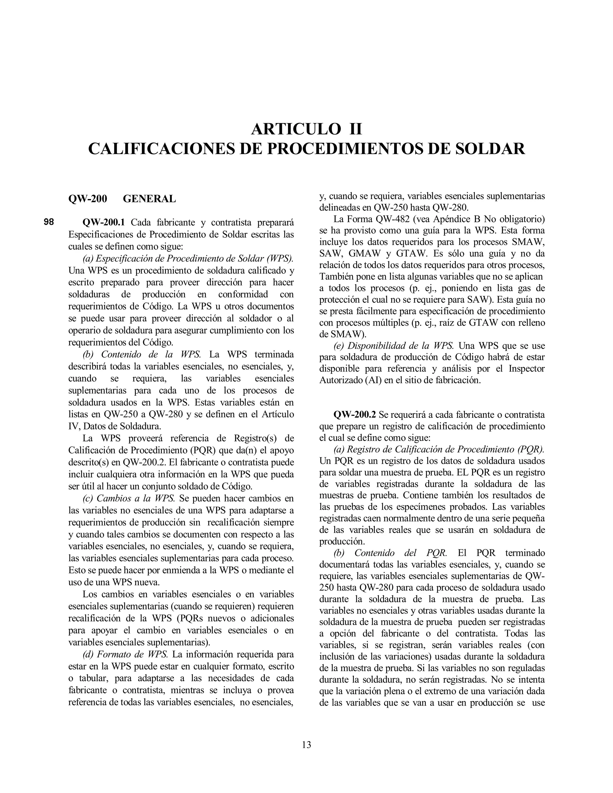 13
ARTICULO II
CALIFICACIONES DE PROCEDIMIENTOS DE SOLDAR
QW-200 GENERAL
QW-200.1 Cada fabricante y contratista preparará
Especificaciones de Procedimiento de Soldar escritas las
cuales se definen como sigue:
(a) Especificación de Procedimiento de Soldar (WPS).
Una WPS es un procedimiento de soldadura calificado y
escrito preparado para proveer dirección para hacer
soldaduras de producción en conformidad con
requerimientos de Código. La WPS u otros documentos
se puede usar para proveer dirección al soldador o al
operario de soldadura para asegurar cumplimiento con los
requerimientos del Código.
(b) Contenido de la WPS. La WPS terminada
describirá todas la variables esenciales, no esenciales, y,
cuando se requiera, las variables esenciales
suplementarias para cada uno de los procesos de
soldadura usados en la WPS. Estas variables están en
listas en QW-250 a QW-280 y se definen en el Artículo
IV, Datos de Soldadura.
La WPS proveerá referencia de Registro(s) de
Calificación de Procedimiento (PQR) que da(n) el apoyo
descrito(s) en QW-200.2. El fabricante o contratista puede
incluir cualquiera otra información en la WPS que pueda
ser útil al hacer un conjunto soldado de Código.
(c) Cambios a la WPS. Se pueden hacer cambios en
las variables no esenciales de una WPS para adaptarse a
requerimientos de producción sin recalificación siempre
y cuando tales cambios se documenten con respecto a las
variables esenciales, no esenciales, y, cuando se requiera,
las variables esenciales suplementarias para cada proceso.
Esto se puede hacer por enmienda a la WPS o mediante el
uso de una WPS nueva.
Los cambios en variables esenciales o en variables
esenciales suplementarias (cuando se requieren) requieren
recalificación de la WPS (PQRs nuevos o adicionales
para apoyar el cambio en variables esenciales o en
variables esenciales suplementarias).
(d) Formato de WPS. La información requerida para
estar en la WPS puede estar en cualquier formato, escrito
o tabular, para adaptarse a las necesidades de cada
fabricante o contratista, mientras se incluya o provea
referencia de todas las variables esenciales, no esenciales,
y, cuando se requiera, variables esenciales suplementarias
delineadas en QW-250 hasta QW-280.
La Forma QW-482 (vea Apéndice B No obligatorio)
se ha provisto como una guía para la WPS. Esta forma
incluye los datos requeridos para los procesos SMAW,
SAW, GMAW y GTAW. Es sólo una guía y no da
relación de todos los datos requeridos para otros procesos,
También pone en lista algunas variables que no se aplican
a todos los procesos (p. ej., poniendo en lista gas de
protección el cual no se requiere para SAW). Esta guía no
se presta fácilmente para especificación de procedimiento
con procesos múltiples (p. ej., raíz de GTAW con relleno
de SMAW).
(e) Disponibilidad de la WPS. Una WPS que se use
para soldadura de producción de Código habrá de estar
disponible para referencia y análisis por el Inspector
Autorizado (AI) en el sitio de fabricación.
QW-200.2 Se requerirá a cada fabricante o contratista
que prepare un registro de calificación de procedimiento
el cual se define como sigue:
(a) Registro de Calificación de Procedimiento (PQR).
Un PQR es un registro de los datos de soldadura usados
para soldar una muestra de prueba. EL PQR es un registro
de variables registradas durante la soldadura de las
muestras de prueba. Contiene también los resultados de
las pruebas de los especímenes probados. Las variables
registradas caen normalmente dentro de una serie pequeña
de las variables reales que se usarán en soldadura de
producción.
(b) Contenido del PQR. El PQR terminado
documentará todas las variables esenciales, y, cuando se
requiere, las variables esenciales suplementarias de QW-
250 hasta QW-280 para cada proceso de soldadura usado
durante la soldadura de la muestra de prueba. Las
variables no esenciales y otras variables usadas durante la
soldadura de la muestra de prueba pueden ser registradas
a opción del fabricante o del contratista. Todas las
variables, si se registran, serán variables reales (con
inclusión de las variaciones) usadas durante la soldadura
de la muestra de prueba. Si las variables no son reguladas
durante la soldadura, no serán registradas. No se intenta
que la variación plena o el extremo de una variación dada
de las variables que se van a usar en producción se use
 