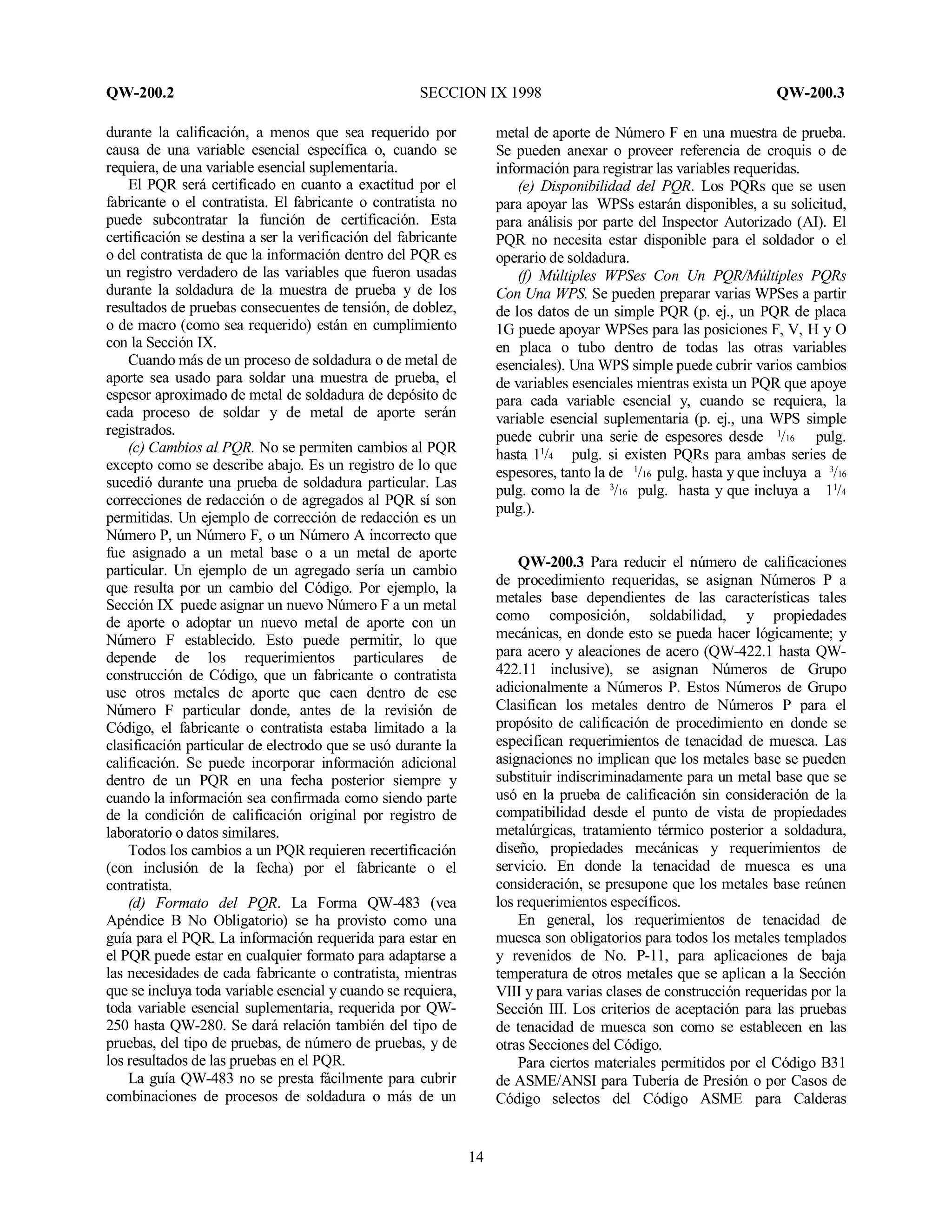 QW-200.2 SECCION IX 1998 QW-200.3
14
durante la calificación, a menos que sea requerido por
causa de una variable esencial específica o, cuando se
requiera, de una variable esencial suplementaria.
El PQR será certificado en cuanto a exactitud por el
fabricante o el contratista. El fabricante o contratista no
puede subcontratar la función de certificación. Esta
certificación se destina a ser la verificación del fabricante
o del contratista de que la información dentro del PQR es
un registro verdadero de las variables que fueron usadas
durante la soldadura de la muestra de prueba y de los
resultados de pruebas consecuentes de tensión, de doblez,
o de macro (como sea requerido) están en cumplimiento
con la Sección IX.
Cuando más de un proceso de soldadura o de metal de
aporte sea usado para soldar una muestra de prueba, el
espesor aproximado de metal de soldadura de depósito de
cada proceso de soldar y de metal de aporte serán
registrados.
(c) Cambios al PQR. No se permiten cambios al PQR
excepto como se describe abajo. Es un registro de lo que
sucedió durante una prueba de soldadura particular. Las
correcciones de redacción o de agregados al PQR sí son
permitidas. Un ejemplo de corrección de redacción es un
Número P, un Número F, o un Número A incorrecto que
fue asignado a un metal base o a un metal de aporte
particular. Un ejemplo de un agregado sería un cambio
que resulta por un cambio del Código. Por ejemplo, la
Sección IX puede asignar un nuevo Número F a un metal
de aporte o adoptar un nuevo metal de aporte con un
Número F establecido. Esto puede permitir, lo que
depende de los requerimientos particulares de
construcción de Código, que un fabricante o contratista
use otros metales de aporte que caen dentro de ese
Número F particular donde, antes de la revisión de
Código, el fabricante o contratista estaba limitado a la
clasificación particular de electrodo que se usó durante la
calificación. Se puede incorporar información adicional
dentro de un PQR en una fecha posterior siempre y
cuando la información sea confirmada como siendo parte
de la condición de calificación original por registro de
laboratorio o datos similares.
Todos los cambios a un PQR requieren recertificación
(con inclusión de la fecha) por el fabricante o el
contratista.
(d) Formato del PQR. La Forma QW-483 (vea
Apéndice B No Obligatorio) se ha provisto como una
guía para el PQR. La información requerida para estar en
el PQR puede estar en cualquier formato para adaptarse a
las necesidades de cada fabricante o contratista, mientras
que se incluya toda variable esencial y cuando se requiera,
toda variable esencial suplementaria, requerida por QW-
250 hasta QW-280. Se dará relación también del tipo de
pruebas, del tipo de pruebas, de número de pruebas, y de
los resultados de las pruebas en el PQR.
La guía QW-483 no se presta fácilmente para cubrir
combinaciones de procesos de soldadura o más de un
metal de aporte de Número F en una muestra de prueba.
Se pueden anexar o proveer referencia de croquis o de
información para registrar las variables requeridas.
(e) Disponibilidad del PQR. Los PQRs que se usen
para apoyar las WPSs estarán disponibles, a su solicitud,
para análisis por parte del Inspector Autorizado (AI). El
PQR no necesita estar disponible para el soldador o el
operario de soldadura.
(f) Múltiples WPSes Con Un PQR/Múltiples PQRs
Con Una WPS. Se pueden preparar varias WPSes a partir
de los datos de un simple PQR (p. ej., un PQR de placa
1G puede apoyar WPSes para las posiciones F, V, H y O
en placa o tubo dentro de todas las otras variables
esenciales). Una WPS simple puede cubrir varios cambios
de variables esenciales mientras exista un PQR que apoye
para cada variable esencial y, cuando se requiera, la
variable esencial suplementaria (p. ej., una WPS simple
puede cubrir una serie de espesores desde 1
/16 pulg.
hasta 11
/4 pulg. si existen PQRs para ambas series de
espesores, tanto la de 1
/16 pulg. hasta y que incluya a 3
/16
pulg. como la de 3
/16 pulg. hasta y que incluya a 11
/4
pulg.).
QW-200.3 Para reducir el número de calificaciones
de procedimiento requeridas, se asignan Números P a
metales base dependientes de las características tales
como composición, soldabilidad, y propiedades
mecánicas, en donde esto se pueda hacer lógicamente; y
para acero y aleaciones de acero (QW-422.1 hasta QW-
422.11 inclusive), se asignan Números de Grupo
adicionalmente a Números P. Estos Números de Grupo
Clasifican los metales dentro de Números P para el
propósito de calificación de procedimiento en donde se
especifican requerimientos de tenacidad de muesca. Las
asignaciones no implican que los metales base se pueden
substituir indiscriminadamente para un metal base que se
usó en la prueba de calificación sin consideración de la
compatibilidad desde el punto de vista de propiedades
metalúrgicas, tratamiento térmico posterior a soldadura,
diseño, propiedades mecánicas y requerimientos de
servicio. En donde la tenacidad de muesca es una
consideración, se presupone que los metales base reúnen
los requerimientos específicos.
En general, los requerimientos de tenacidad de
muesca son obligatorios para todos los metales templados
y revenidos de No. P-11, para aplicaciones de baja
temperatura de otros metales que se aplican a la Sección
VIII y para varias clases de construcción requeridas por la
Sección III. Los criterios de aceptación para las pruebas
de tenacidad de muesca son como se establecen en las
otras Secciones del Código.
Para ciertos materiales permitidos por el Código B31
de ASME/ANSI para Tubería de Presión o por Casos de
Código selectos del Código ASME para Calderas
 