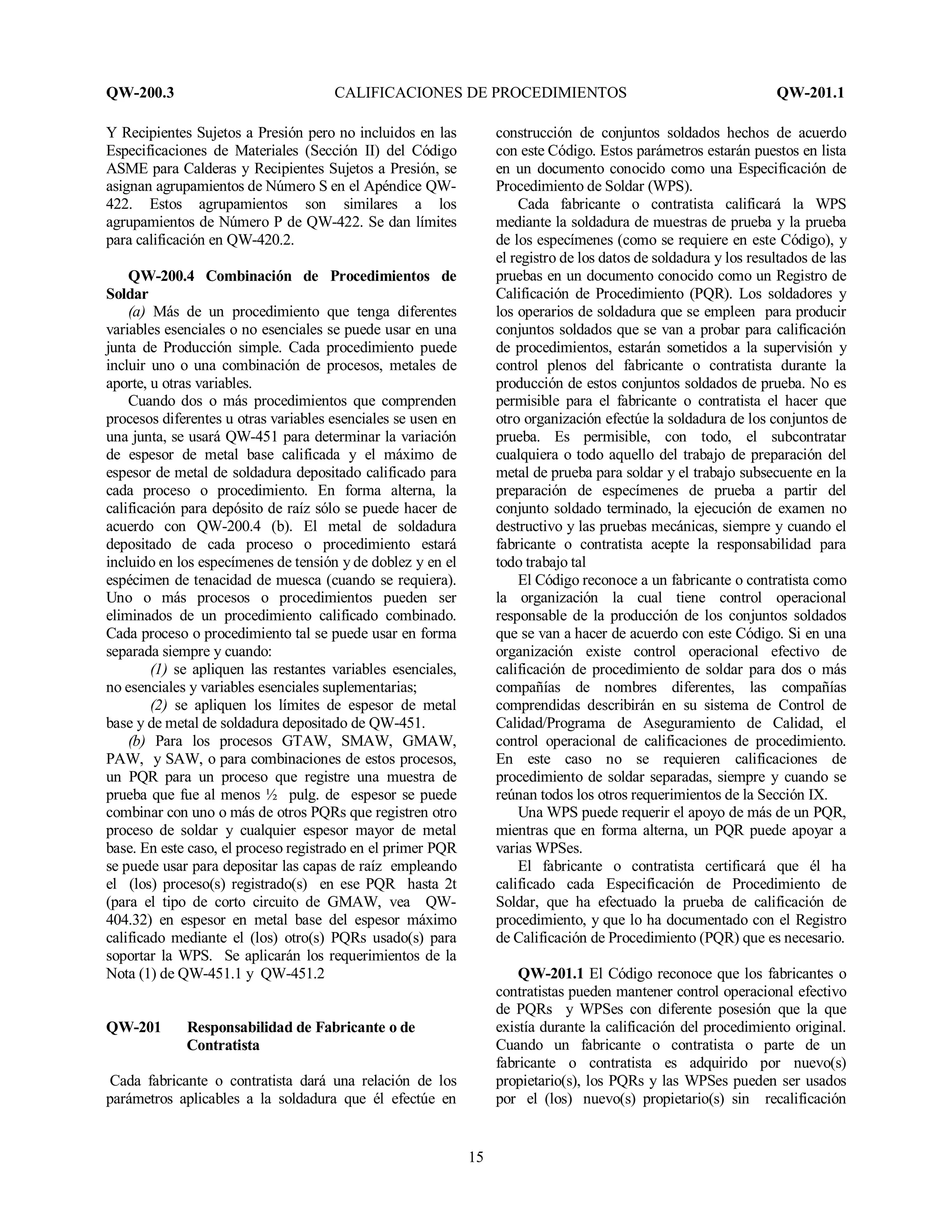 QW-200.3 CALIFICACIONES DE PROCEDIMIENTOS QW-201.1
15
Y Recipientes Sujetos a Presión pero no incluidos en las
Especificaciones de Materiales (Sección II) del Código
ASME para Calderas y Recipientes Sujetos a Presión, se
asignan agrupamientos de Número S en el Apéndice QW-
422. Estos agrupamientos son similares a los
agrupamientos de Número P de QW-422. Se dan límites
para calificación en QW-420.2.
QW-200.4 Combinación de Procedimientos de
Soldar
(a) Más de un procedimiento que tenga diferentes
variables esenciales o no esenciales se puede usar en una
junta de Producción simple. Cada procedimiento puede
incluir uno o una combinación de procesos, metales de
aporte, u otras variables.
Cuando dos o más procedimientos que comprenden
procesos diferentes u otras variables esenciales se usen en
una junta, se usará QW-451 para determinar la variación
de espesor de metal base calificada y el máximo de
espesor de metal de soldadura depositado calificado para
cada proceso o procedimiento. En forma alterna, la
calificación para depósito de raíz sólo se puede hacer de
acuerdo con QW-200.4 (b). El metal de soldadura
depositado de cada proceso o procedimiento estará
incluido en los especímenes de tensión y de doblez y en el
espécimen de tenacidad de muesca (cuando se requiera).
Uno o más procesos o procedimientos pueden ser
eliminados de un procedimiento calificado combinado.
Cada proceso o procedimiento tal se puede usar en forma
separada siempre y cuando:
(1) se apliquen las restantes variables esenciales,
no esenciales y variables esenciales suplementarias;
(2) se apliquen los límites de espesor de metal
base y de metal de soldadura depositado de QW-451.
(b) Para los procesos GTAW, SMAW, GMAW,
PAW, y SAW, o para combinaciones de estos procesos,
un PQR para un proceso que registre una muestra de
prueba que fue al menos ½ pulg. de espesor se puede
combinar con uno o más de otros PQRs que registren otro
proceso de soldar y cualquier espesor mayor de metal
base. En este caso, el proceso registrado en el primer PQR
se puede usar para depositar las capas de raíz empleando
el (los) proceso(s) registrado(s) en ese PQR hasta 2t
(para el tipo de corto circuito de GMAW, vea QW-
404.32) en espesor en metal base del espesor máximo
calificado mediante el (los) otro(s) PQRs usado(s) para
soportar la WPS. Se aplicarán los requerimientos de la
Nota (1) de QW-451.1 y QW-451.2
QW-201 Responsabilidad de Fabricante o de
Contratista
Cada fabricante o contratista dará una relación de los
parámetros aplicables a la soldadura que él efectúe en
construcción de conjuntos soldados hechos de acuerdo
con este Código. Estos parámetros estarán puestos en lista
en un documento conocido como una Especificación de
Procedimiento de Soldar (WPS).
Cada fabricante o contratista calificará la WPS
mediante la soldadura de muestras de prueba y la prueba
de los especímenes (como se requiere en este Código), y
el registro de los datos de soldadura y los resultados de las
pruebas en un documento conocido como un Registro de
Calificación de Procedimiento (PQR). Los soldadores y
los operarios de soldadura que se empleen para producir
conjuntos soldados que se van a probar para calificación
de procedimientos, estarán sometidos a la supervisión y
control plenos del fabricante o contratista durante la
producción de estos conjuntos soldados de prueba. No es
permisible para el fabricante o contratista el hacer que
otro organización efectúe la soldadura de los conjuntos de
prueba. Es permisible, con todo, el subcontratar
cualquiera o todo aquello del trabajo de preparación del
metal de prueba para soldar y el trabajo subsecuente en la
preparación de especímenes de prueba a partir del
conjunto soldado terminado, la ejecución de examen no
destructivo y las pruebas mecánicas, siempre y cuando el
fabricante o contratista acepte la responsabilidad para
todo trabajo tal
El Código reconoce a un fabricante o contratista como
la organización la cual tiene control operacional
responsable de la producción de los conjuntos soldados
que se van a hacer de acuerdo con este Código. Si en una
organización existe control operacional efectivo de
calificación de procedimiento de soldar para dos o más
compañías de nombres diferentes, las compañías
comprendidas describirán en su sistema de Control de
Calidad/Programa de Aseguramiento de Calidad, el
control operacional de calificaciones de procedimiento.
En este caso no se requieren calificaciones de
procedimiento de soldar separadas, siempre y cuando se
reúnan todos los otros requerimientos de la Sección IX.
Una WPS puede requerir el apoyo de más de un PQR,
mientras que en forma alterna, un PQR puede apoyar a
varias WPSes.
El fabricante o contratista certificará que él ha
calificado cada Especificación de Procedimiento de
Soldar, que ha efectuado la prueba de calificación de
procedimiento, y que lo ha documentado con el Registro
de Calificación de Procedimiento (PQR) que es necesario.
QW-201.1 El Código reconoce que los fabricantes o
contratistas pueden mantener control operacional efectivo
de PQRs y WPSes con diferente posesión que la que
existía durante la calificación del procedimiento original.
Cuando un fabricante o contratista o parte de un
fabricante o contratista es adquirido por nuevo(s)
propietario(s), los PQRs y las WPSes pueden ser usados
por el (los) nuevo(s) propietario(s) sin recalificación
 