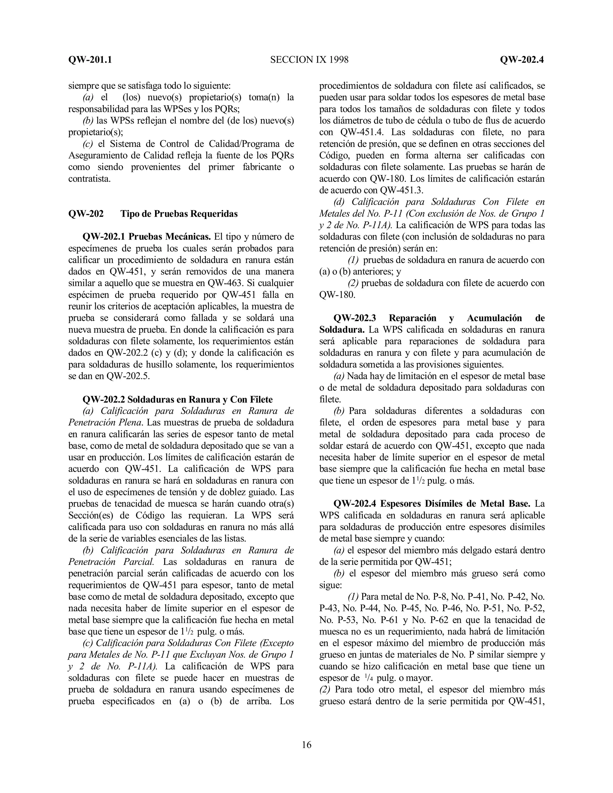 QW-201.1 SECCION IX 1998 QW-202.4
16
siempre que se satisfaga todo lo siguiente:
(a) el (los) nuevo(s) propietario(s) toma(n) la
responsabilidad para las WPSes y los PQRs;
(b) las WPSs reflejan el nombre del (de los) nuevo(s)
propietario(s);
(c) el Sistema de Control de Calidad/Programa de
Aseguramiento de Calidad refleja la fuente de los PQRs
como siendo provenientes del primer fabricante o
contratista.
QW-202 Tipo de Pruebas Requeridas
QW-202.1 Pruebas Mecánicas. El tipo y número de
especímenes de prueba los cuales serán probados para
calificar un procedimiento de soldadura en ranura están
dados en QW-451, y serán removidos de una manera
similar a aquello que se muestra en QW-463. Si cualquier
espécimen de prueba requerido por QW-451 falla en
reunir los criterios de aceptación aplicables, la muestra de
prueba se considerará como fallada y se soldará una
nueva muestra de prueba. En donde la calificación es para
soldaduras con filete solamente, los requerimientos están
dados en QW-202.2 (c) y (d); y donde la calificación es
para soldaduras de husillo solamente, los requerimientos
se dan en QW-202.5.
QW-202.2 Soldaduras en Ranura y Con Filete
(a) Calificación para Soldaduras en Ranura de
Penetración Plena. Las muestras de prueba de soldadura
en ranura calificarán las series de espesor tanto de metal
base, como de metal de soldadura depositado que se van a
usar en producción. Los límites de calificación estarán de
acuerdo con QW-451. La calificación de WPS para
soldaduras en ranura se hará en soldaduras en ranura con
el uso de especímenes de tensión y de doblez guiado. Las
pruebas de tenacidad de muesca se harán cuando otra(s)
Sección(es) de Código las requieran. La WPS será
calificada para uso con soldaduras en ranura no más allá
de la serie de variables esenciales de las listas.
(b) Calificación para Soldaduras en Ranura de
Penetración Parcial. Las soldaduras en ranura de
penetración parcial serán calificadas de acuerdo con los
requerimientos de QW-451 para espesor, tanto de metal
base como de metal de soldadura depositado, excepto que
nada necesita haber de límite superior en el espesor de
metal base siempre que la calificación fue hecha en metal
base que tiene un espesor de 11
/2 pulg. o más.
(c) Calificación para Soldaduras Con Filete (Excepto
para Metales de No. P-11 que Excluyan Nos. de Grupo 1
y 2 de No. P-11A). La calificación de WPS para
soldaduras con filete se puede hacer en muestras de
prueba de soldadura en ranura usando especímenes de
prueba especificados en (a) o (b) de arriba. Los
procedimientos de soldadura con filete así calificados, se
pueden usar para soldar todos los espesores de metal base
para todos los tamaños de soldaduras con filete y todos
los diámetros de tubo de cédula o tubo de flus de acuerdo
con QW-451.4. Las soldaduras con filete, no para
retención de presión, que se definen en otras secciones del
Código, pueden en forma alterna ser calificadas con
soldaduras con filete solamente. Las pruebas se harán de
acuerdo con QW-180. Los límites de calificación estarán
de acuerdo con QW-451.3.
(d) Calificación para Soldaduras Con Filete en
Metales del No. P-11 (Con exclusión de Nos. de Grupo 1
y 2 de No. P-11A). La calificación de WPS para todas las
soldaduras con filete (con inclusión de soldaduras no para
retención de presión) serán en:
(1) pruebas de soldadura en ranura de acuerdo con
(a) o (b) anteriores; y
(2) pruebas de soldadura con filete de acuerdo con
QW-180.
QW-202.3 Reparación y Acumulación de
Soldadura. La WPS calificada en soldaduras en ranura
será aplicable para reparaciones de soldadura para
soldaduras en ranura y con filete y para acumulación de
soldadura sometida a las provisiones siguientes.
(a) Nada hay de limitación en el espesor de metal base
o de metal de soldadura depositado para soldaduras con
filete.
(b) Para soldaduras diferentes a soldaduras con
filete, el orden de espesores para metal base y para
metal de soldadura depositado para cada proceso de
soldar estará de acuerdo con QW-451, excepto que nada
necesita haber de límite superior en el espesor de metal
base siempre que la calificación fue hecha en metal base
que tiene un espesor de 11
/2 pulg. o más.
QW-202.4 Espesores Disímiles de Metal Base. La
WPS calificada en soldaduras en ranura será aplicable
para soldaduras de producción entre espesores disímiles
de metal base siempre y cuando:
(a) el espesor del miembro más delgado estará dentro
de la serie permitida por QW-451;
(b) el espesor del miembro más grueso será como
sigue:
(1) Para metal de No. P-8, No. P-41, No. P-42, No.
P-43, No. P-44, No. P-45, No. P-46, No. P-51, No. P-52,
No. P-53, No. P-61 y No. P-62 en que la tenacidad de
muesca no es un requerimiento, nada habrá de limitación
en el espesor máximo del miembro de producción más
grueso en juntas de materiales de No. P similar siempre y
cuando se hizo calificación en metal base que tiene un
espesor de 1
/4 pulg. o mayor.
(2) Para todo otro metal, el espesor del miembro más
grueso estará dentro de la serie permitida por QW-451,
 