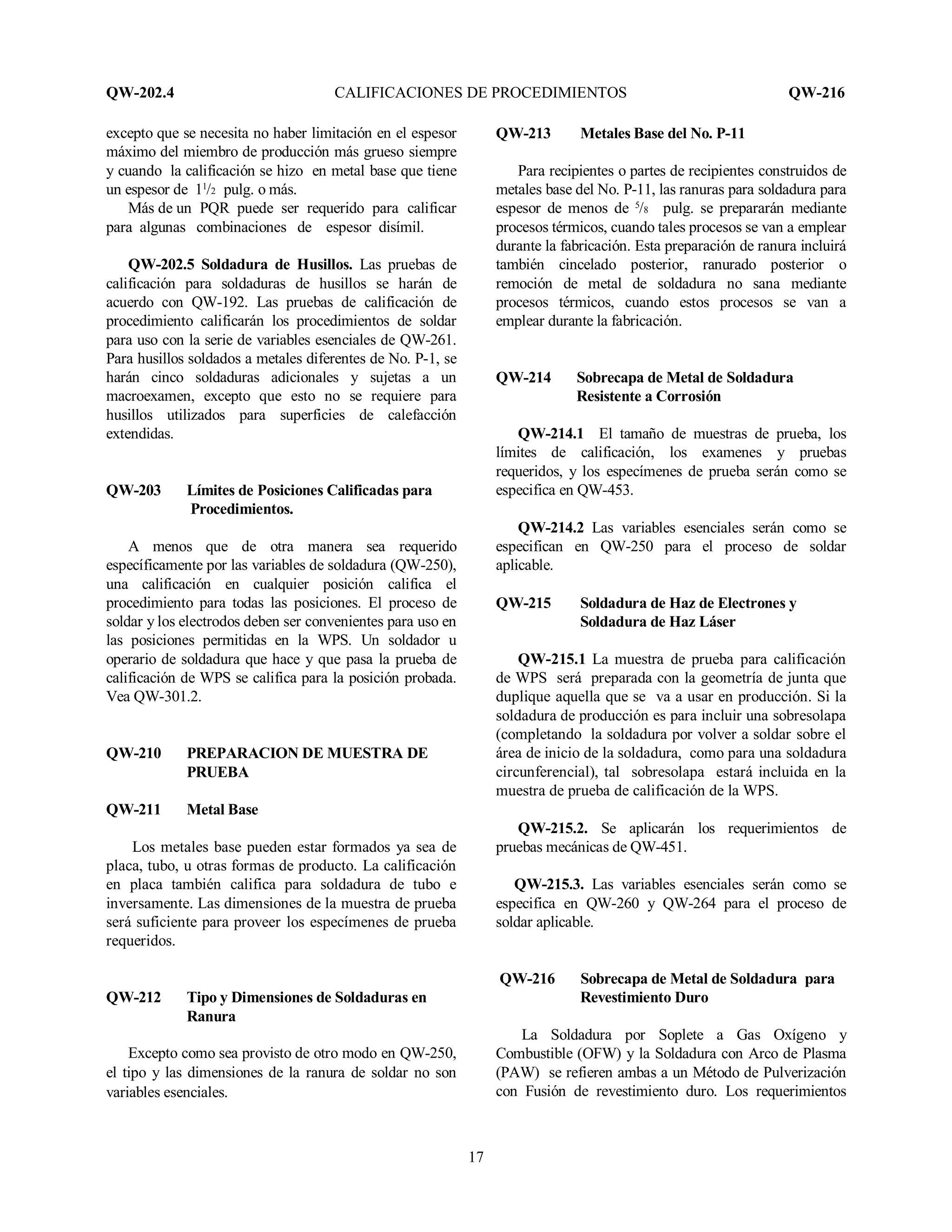 QW-202.4 CALIFICACIONES DE PROCEDIMIENTOS QW-216
17
excepto que se necesita no haber limitación en el espesor
máximo del miembro de producción más grueso siempre
y cuando la calificación se hizo en metal base que tiene
un espesor de 11
/2 pulg. o más.
Más de un PQR puede ser requerido para calificar
para algunas combinaciones de espesor disímil.
QW-202.5 Soldadura de Husillos. Las pruebas de
calificación para soldaduras de husillos se harán de
acuerdo con QW-192. Las pruebas de calificación de
procedimiento calificarán los procedimientos de soldar
para uso con la serie de variables esenciales de QW-261.
Para husillos soldados a metales diferentes de No. P-1, se
harán cinco soldaduras adicionales y sujetas a un
macroexamen, excepto que esto no se requiere para
husillos utilizados para superficies de calefacción
extendidas.
QW-203 Límites de Posiciones Calificadas para
Procedimientos.
A menos que de otra manera sea requerido
específicamente por las variables de soldadura (QW-250),
una calificación en cualquier posición califica el
procedimiento para todas las posiciones. El proceso de
soldar y los electrodos deben ser convenientes para uso en
las posiciones permitidas en la WPS. Un soldador u
operario de soldadura que hace y que pasa la prueba de
calificación de WPS se califica para la posición probada.
Vea QW-301.2.
QW-210 PREPARACION DE MUESTRA DE
PRUEBA
QW-211 Metal Base
Los metales base pueden estar formados ya sea de
placa, tubo, u otras formas de producto. La calificación
en placa también califica para soldadura de tubo e
inversamente. Las dimensiones de la muestra de prueba
será suficiente para proveer los especímenes de prueba
requeridos.
QW-212 Tipo y Dimensiones de Soldaduras en
Ranura
Excepto como sea provisto de otro modo en QW-250,
el tipo y las dimensiones de la ranura de soldar no son
variables esenciales.
QW-213 Metales Base del No. P-11
Para recipientes o partes de recipientes construidos de
metales base del No. P-11, las ranuras para soldadura para
espesor de menos de 5
/8 pulg. se prepararán mediante
procesos térmicos, cuando tales procesos se van a emplear
durante la fabricación. Esta preparación de ranura incluirá
también cincelado posterior, ranurado posterior o
remoción de metal de soldadura no sana mediante
procesos térmicos, cuando estos procesos se van a
emplear durante la fabricación.
QW-214 Sobrecapa de Metal de Soldadura
Resistente a Corrosión
QW-214.1 El tamaño de muestras de prueba, los
límites de calificación, los examenes y pruebas
requeridos, y los especímenes de prueba serán como se
especifica en QW-453.
QW-214.2 Las variables esenciales serán como se
especifican en QW-250 para el proceso de soldar
aplicable.
QW-215 Soldadura de Haz de Electrones y
Soldadura de Haz Láser
QW-215.1 La muestra de prueba para calificación
de WPS será preparada con la geometría de junta que
duplique aquella que se va a usar en producción. Si la
soldadura de producción es para incluir una sobresolapa
(completando la soldadura por volver a soldar sobre el
área de inicio de la soldadura, como para una soldadura
circunferencial), tal sobresolapa estará incluida en la
muestra de prueba de calificación de la WPS.
QW-215.2. Se aplicarán los requerimientos de
pruebas mecánicas de QW-451.
QW-215.3. Las variables esenciales serán como se
especifica en QW-260 y QW-264 para el proceso de
soldar aplicable.
QW-216 Sobrecapa de Metal de Soldadura para
Revestimiento Duro
La Soldadura por Soplete a Gas Oxígeno y
Combustible (OFW) y la Soldadura con Arco de Plasma
(PAW) se refieren ambas a un Método de Pulverización
con Fusión de revestimiento duro. Los requerimientos
 