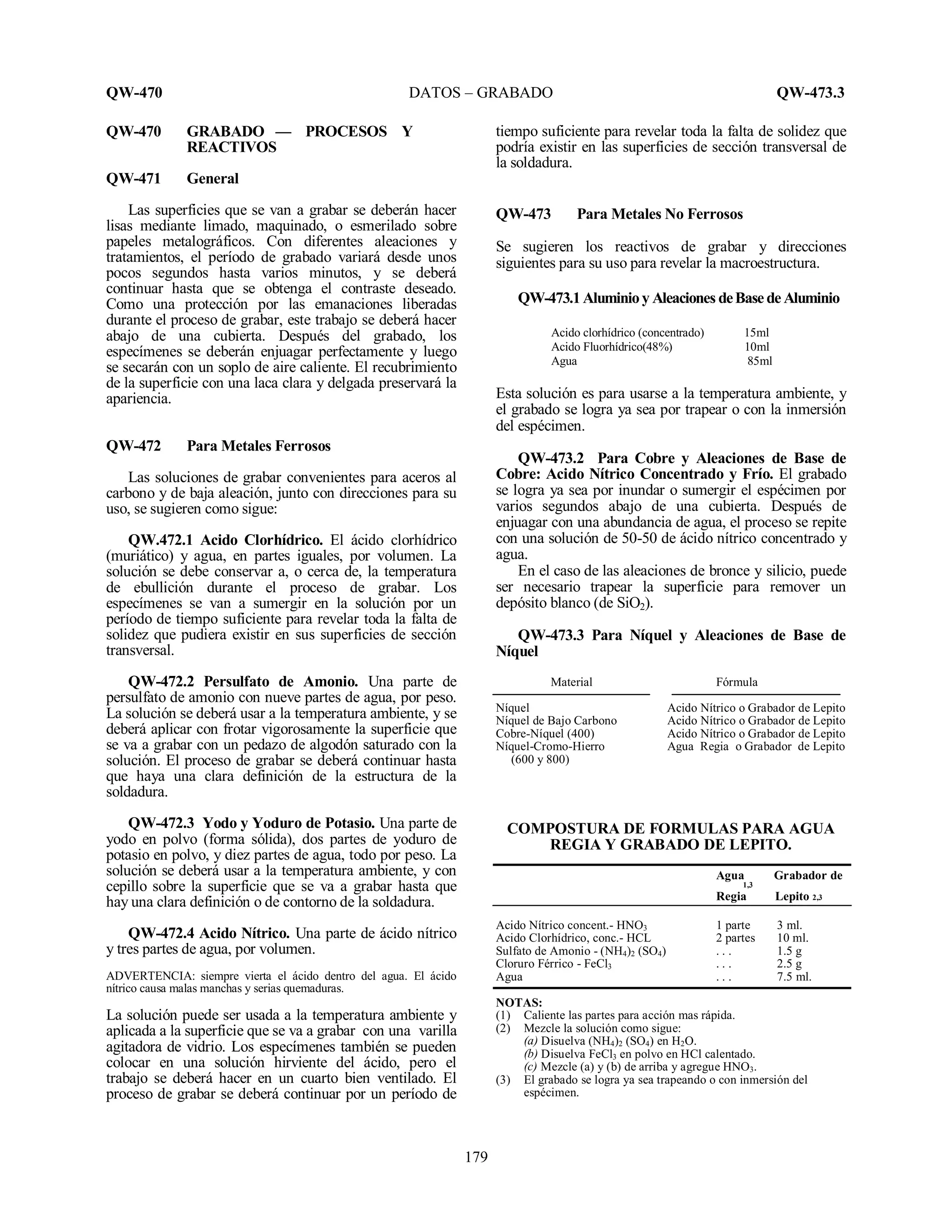 QW-470 DATOS – GRABADO QW-473.3
179
QW-470 GRABADO — PROCESOS Y
REACTIVOS
QW-471 General
Las superficies que se van a grabar se deberán hacer
lisas mediante limado, maquinado, o esmerilado sobre
papeles metalográficos. Con diferentes aleaciones y
tratamientos, el período de grabado variará desde unos
pocos segundos hasta varios minutos, y se deberá
continuar hasta que se obtenga el contraste deseado.
Como una protección por las emanaciones liberadas
durante el proceso de grabar, este trabajo se deberá hacer
abajo de una cubierta. Después del grabado, los
especímenes se deberán enjuagar perfectamente y luego
se secarán con un soplo de aire caliente. El recubrimiento
de la superficie con una laca clara y delgada preservará la
apariencia.
QW-472 Para Metales Ferrosos
Las soluciones de grabar convenientes para aceros al
carbono y de baja aleación, junto con direcciones para su
uso, se sugieren como sigue:
QW.472.1 Acido Clorhídrico. El ácido clorhídrico
(muriático) y agua, en partes iguales, por volumen. La
solución se debe conservar a, o cerca de, la temperatura
de ebullición durante el proceso de grabar. Los
especímenes se van a sumergir en la solución por un
período de tiempo suficiente para revelar toda la falta de
solidez que pudiera existir en sus superficies de sección
transversal.
QW-472.2 Persulfato de Amonio. Una parte de
persulfato de amonio con nueve partes de agua, por peso.
La solución se deberá usar a la temperatura ambiente, y se
deberá aplicar con frotar vigorosamente la superficie que
se va a grabar con un pedazo de algodón saturado con la
solución. El proceso de grabar se deberá continuar hasta
que haya una clara definición de la estructura de la
soldadura.
QW-472.3 Yodo y Yoduro de Potasio. Una parte de
yodo en polvo (forma sólida), dos partes de yoduro de
potasio en polvo, y diez partes de agua, todo por peso. La
solución se deberá usar a la temperatura ambiente, y con
cepillo sobre la superficie que se va a grabar hasta que
hay una clara definición o de contorno de la soldadura.
QW-472.4 Acido Nítrico. Una parte de ácido nítrico
y tres partes de agua, por volumen.
ADVERTENCIA: siempre vierta el ácido dentro del agua. El ácido
nítrico causa malas manchas y serias quemaduras.
La solución puede ser usada a la temperatura ambiente y
aplicada a la superficie que se va a grabar con una varilla
agitadora de vidrio. Los especímenes también se pueden
colocar en una solución hirviente del ácido, pero el
trabajo se deberá hacer en un cuarto bien ventilado. El
proceso de grabar se deberá continuar por un período de
tiempo suficiente para revelar toda la falta de solidez que
podría existir en las superficies de sección transversal de
la soldadura.
QW-473 Para Metales No Ferrosos
Se sugieren los reactivos de grabar y direcciones
siguientes para su uso para revelar la macroestructura.
QW-473.1Aluminioy Aleaciones deBase de Aluminio
Acido clorhídrico (concentrado) 15ml
Acido Fluorhídrico(48%) 10ml
Agua 85ml
Esta solución es para usarse a la temperatura ambiente, y
el grabado se logra ya sea por trapear o con la inmersión
del espécimen.
QW-473.2 Para Cobre y Aleaciones de Base de
Cobre: Acido Nítrico Concentrado y Frío. El grabado
se logra ya sea por inundar o sumergir el espécimen por
varios segundos abajo de una cubierta. Después de
enjuagar con una abundancia de agua, el proceso se repite
con una solución de 50-50 de ácido nítrico concentrado y
agua.
En el caso de las aleaciones de bronce y silicio, puede
ser necesario trapear la superficie para remover un
depósito blanco (de SiO2).
QW-473.3 Para Níquel y Aleaciones de Base de
Níquel
Material Fórmula
Níquel Acido Nítrico o Grabador de Lepito
Níquel de Bajo Carbono Acido Nítrico o Grabador de Lepito
Cobre-Níquel (400) Acido Nítrico o Grabador de Lepito
Níquel-Cromo-Hierro Agua Regia o Grabador de Lepito
(600 y 800)
COMPOSTURA DE FORMULAS PARA AGUA
REGIA Y GRABADO DE LEPITO.
Agua Grabador de
1,3
Regia Lepito 2,3
Acido Nítrico concent.- HNO3 1 parte 3 ml.
Acido Clorhídrico, conc.- HCL 2 partes 10 ml.
Sulfato de Amonio - (NH4)2 (SO4) . . . 1.5 g
Cloruro Férrico - FeCl3 . . . 2.5 g
Agua . . . 7.5 ml.
NOTAS:
(1) Caliente las partes para acción mas rápida.
(2) Mezcle la solución como sigue:
(a) Disuelva (NH4)2 (SO4) en H2O.
(b) Disuelva FeCl3 en polvo en HCl calentado.
(c) Mezcle (a) y (b) de arriba y agregue HNO3.
(3) El grabado se logra ya sea trapeando o con inmersión del
espécimen.
 