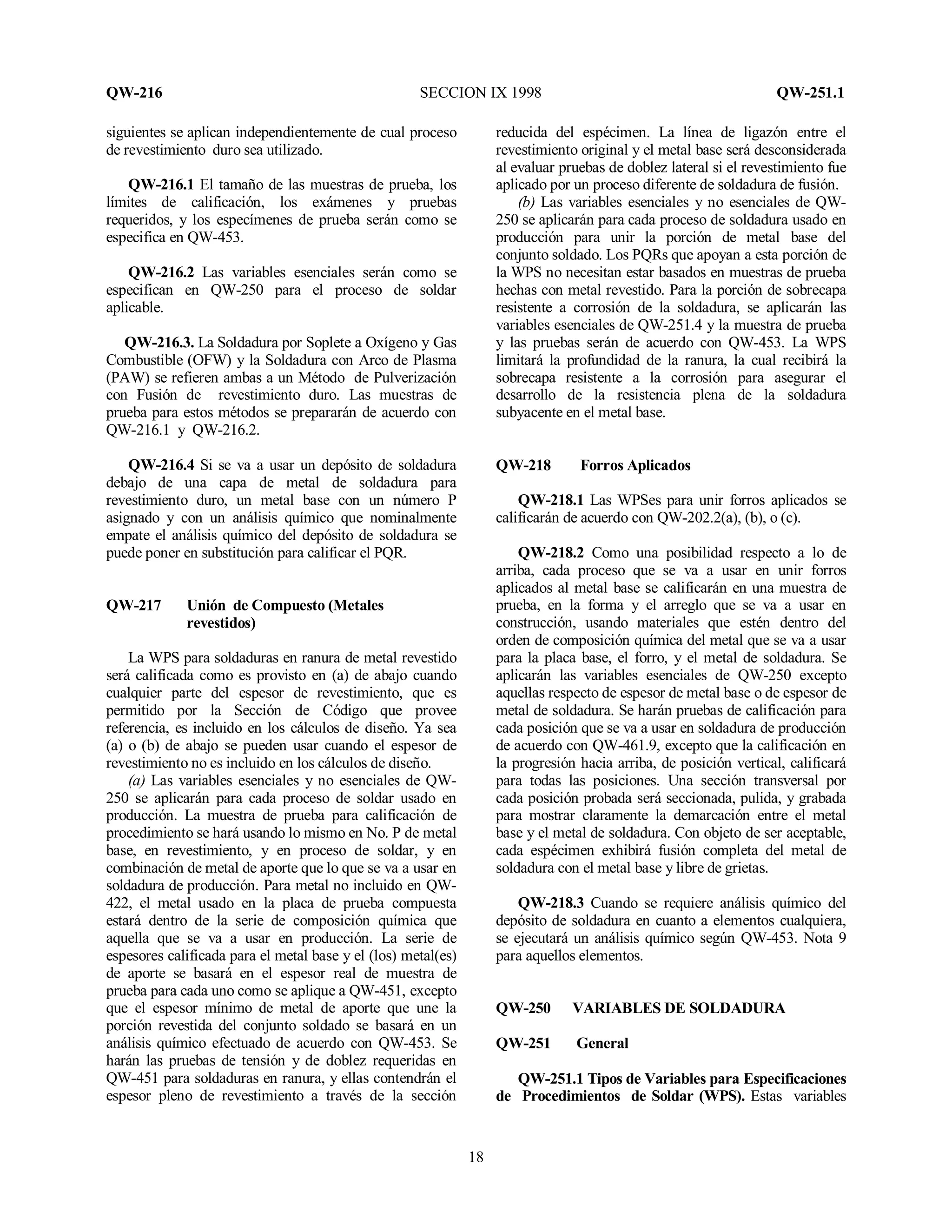 QW-216 SECCION IX 1998 QW-251.1
18
siguientes se aplican independientemente de cual proceso
de revestimiento duro sea utilizado.
QW-216.1 El tamaño de las muestras de prueba, los
límites de calificación, los exámenes y pruebas
requeridos, y los especímenes de prueba serán como se
especifica en QW-453.
QW-216.2 Las variables esenciales serán como se
especifican en QW-250 para el proceso de soldar
aplicable.
QW-216.3. La Soldadura por Soplete a Oxígeno y Gas
Combustible (OFW) y la Soldadura con Arco de Plasma
(PAW) se refieren ambas a un Método de Pulverización
con Fusión de revestimiento duro. Las muestras de
prueba para estos métodos se prepararán de acuerdo con
QW-216.1 y QW-216.2.
QW-216.4 Si se va a usar un depósito de soldadura
debajo de una capa de metal de soldadura para
revestimiento duro, un metal base con un número P
asignado y con un análisis químico que nominalmente
empate el análisis químico del depósito de soldadura se
puede poner en substitución para calificar el PQR.
QW-217 Unión de Compuesto (Metales
revestidos)
La WPS para soldaduras en ranura de metal revestido
será calificada como es provisto en (a) de abajo cuando
cualquier parte del espesor de revestimiento, que es
permitido por la Sección de Código que provee
referencia, es incluido en los cálculos de diseño. Ya sea
(a) o (b) de abajo se pueden usar cuando el espesor de
revestimiento no es incluido en los cálculos de diseño.
(a) Las variables esenciales y no esenciales de QW-
250 se aplicarán para cada proceso de soldar usado en
producción. La muestra de prueba para calificación de
procedimiento se hará usando lo mismo en No. P de metal
base, en revestimiento, y en proceso de soldar, y en
combinación de metal de aporte que lo que se va a usar en
soldadura de producción. Para metal no incluido en QW-
422, el metal usado en la placa de prueba compuesta
estará dentro de la serie de composición química que
aquella que se va a usar en producción. La serie de
espesores calificada para el metal base y el (los) metal(es)
de aporte se basará en el espesor real de muestra de
prueba para cada uno como se aplique a QW-451, excepto
que el espesor mínimo de metal de aporte que une la
porción revestida del conjunto soldado se basará en un
análisis químico efectuado de acuerdo con QW-453. Se
harán las pruebas de tensión y de doblez requeridas en
QW-451 para soldaduras en ranura, y ellas contendrán el
espesor pleno de revestimiento a través de la sección
reducida del espécimen. La línea de ligazón entre el
revestimiento original y el metal base será desconsiderada
al evaluar pruebas de doblez lateral si el revestimiento fue
aplicado por un proceso diferente de soldadura de fusión.
(b) Las variables esenciales y no esenciales de QW-
250 se aplicarán para cada proceso de soldadura usado en
producción para unir la porción de metal base del
conjunto soldado. Los PQRs que apoyan a esta porción de
la WPS no necesitan estar basados en muestras de prueba
hechas con metal revestido. Para la porción de sobrecapa
resistente a corrosión de la soldadura, se aplicarán las
variables esenciales de QW-251.4 y la muestra de prueba
y las pruebas serán de acuerdo con QW-453. La WPS
limitará la profundidad de la ranura, la cual recibirá la
sobrecapa resistente a la corrosión para asegurar el
desarrollo de la resistencia plena de la soldadura
subyacente en el metal base.
QW-218 Forros Aplicados
QW-218.1 Las WPSes para unir forros aplicados se
calificarán de acuerdo con QW-202.2(a), (b), o (c).
QW-218.2 Como una posibilidad respecto a lo de
arriba, cada proceso que se va a usar en unir forros
aplicados al metal base se calificarán en una muestra de
prueba, en la forma y el arreglo que se va a usar en
construcción, usando materiales que estén dentro del
orden de composición química del metal que se va a usar
para la placa base, el forro, y el metal de soldadura. Se
aplicarán las variables esenciales de QW-250 excepto
aquellas respecto de espesor de metal base o de espesor de
metal de soldadura. Se harán pruebas de calificación para
cada posición que se va a usar en soldadura de producción
de acuerdo con QW-461.9, excepto que la calificación en
la progresión hacia arriba, de posición vertical, calificará
para todas las posiciones. Una sección transversal por
cada posición probada será seccionada, pulida, y grabada
para mostrar claramente la demarcación entre el metal
base y el metal de soldadura. Con objeto de ser aceptable,
cada espécimen exhibirá fusión completa del metal de
soldadura con el metal base y libre de grietas.
QW-218.3 Cuando se requiere análisis químico del
depósito de soldadura en cuanto a elementos cualquiera,
se ejecutará un análisis químico según QW-453. Nota 9
para aquellos elementos.
QW-250 VARIABLES DE SOLDADURA
QW-251 General
QW-251.1 Tipos de Variables para Especificaciones
de Procedimientos de Soldar (WPS). Estas variables
 