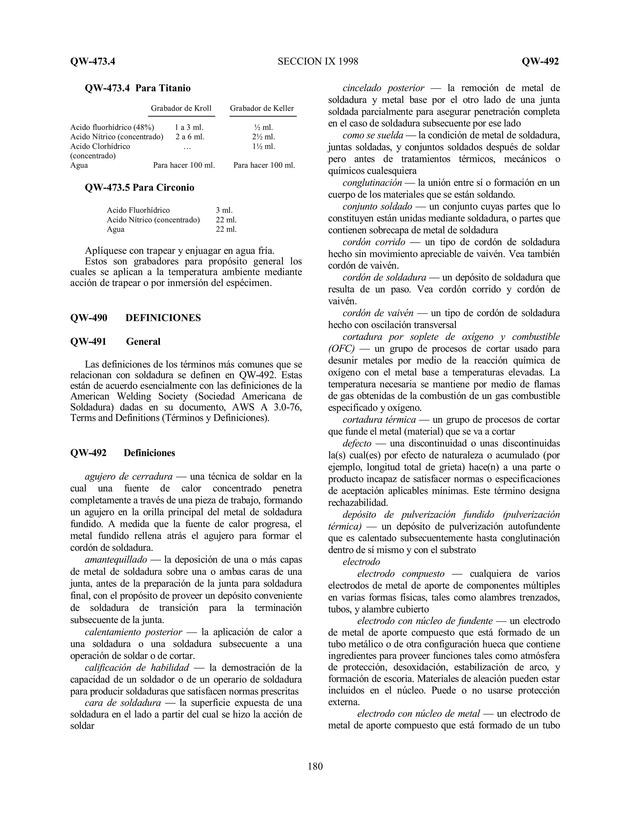 QW-473.4 SECCION IX 1998 QW-492
180
QW-473.4 Para Titanio
Grabador de Kroll Grabador de Keller
Acido fluorhídrico (48%) 1 a 3 ml. ½ ml.
Acido Nítrico (concentrado) 2 a 6 ml. 2½ ml.
Acido Clorhídrico … 1½ ml.
(concentrado)
Agua Para hacer 100 ml. Para hacer 100 ml.
QW-473.5 Para Circonio
Acido Fluorhídrico 3 ml.
Acido Nítrico (concentrado) 22 ml.
Agua 22 ml.
Aplíquese con trapear y enjuagar en agua fría.
Estos son grabadores para propósito general los
cuales se aplican a la temperatura ambiente mediante
acción de trapear o por inmersión del espécimen.
QW-490 DEFINICIONES
QW-491 General
Las definiciones de los términos más comunes que se
relacionan con soldadura se definen en QW-492. Estas
están de acuerdo esencialmente con las definiciones de la
American Welding Society (Sociedad Americana de
Soldadura) dadas en su documento, AWS A 3.0-76,
Terms and Definitions (Términos y Definiciones).
QW-492 Definiciones
agujero de cerradura — una técnica de soldar en la
cual una fuente de calor concentrado penetra
completamente a través de una pieza de trabajo, formando
un agujero en la orilla principal del metal de soldadura
fundido. A medida que la fuente de calor progresa, el
metal fundido rellena atrás el agujero para formar el
cordón de soldadura.
amantequillado — la deposición de una o más capas
de metal de soldadura sobre una o ambas caras de una
junta, antes de la preparación de la junta para soldadura
final, con el propósito de proveer un depósito conveniente
de soldadura de transición para la terminación
subsecuente de la junta.
calentamiento posterior — la aplicación de calor a
una soldadura o una soldadura subsecuente a una
operación de soldar o de cortar.
calificación de habilidad — la demostración de la
capacidad de un soldador o de un operario de soldadura
para producir soldaduras que satisfacen normas prescritas
cara de soldadura — la superficie expuesta de una
soldadura en el lado a partir del cual se hizo la acción de
soldar
cincelado posterior — la remoción de metal de
soldadura y metal base por el otro lado de una junta
soldada parcialmente para asegurar penetración completa
en el caso de soldadura subsecuente por ese lado
como se suelda — la condición de metal de soldadura,
juntas soldadas, y conjuntos soldados después de soldar
pero antes de tratamientos térmicos, mecánicos o
químicos cualesquiera
conglutinación — la unión entre sí o formación en un
cuerpo de los materiales que se están soldando.
conjunto soldado — un conjunto cuyas partes que lo
constituyen están unidas mediante soldadura, o partes que
contienen sobrecapa de metal de soldadura
cordón corrido — un tipo de cordón de soldadura
hecho sin movimiento apreciable de vaivén. Vea también
cordón de vaivén.
cordón de soldadura — un depósito de soldadura que
resulta de un paso. Vea cordón corrido y cordón de
vaivén.
cordón de vaivén — un tipo de cordón de soldadura
hecho con oscilación transversal
cortadura por soplete de oxígeno y combustible
(OFC) — un grupo de procesos de cortar usado para
desunir metales por medio de la reacción química de
oxígeno con el metal base a temperaturas elevadas. La
temperatura necesaria se mantiene por medio de flamas
de gas obtenidas de la combustión de un gas combustible
especificado y oxígeno.
cortadura térmica — un grupo de procesos de cortar
que funde el metal (material) que se va a cortar
defecto — una discontinuidad o unas discontinuidas
la(s) cual(es) por efecto de naturaleza o acumulado (por
ejemplo, longitud total de grieta) hace(n) a una parte o
producto incapaz de satisfacer normas o especificaciones
de aceptación aplicables mínimas. Este término designa
rechazabilidad.
depósito de pulverización fundido (pulverización
térmica) — un depósito de pulverización autofundente
que es calentado subsecuentemente hasta conglutinación
dentro de sí mismo y con el substrato
electrodo
electrodo compuesto — cualquiera de varios
electrodos de metal de aporte de componentes múltiples
en varias formas físicas, tales como alambres trenzados,
tubos, y alambre cubierto
electrodo con núcleo de fundente — un electrodo
de metal de aporte compuesto que está formado de un
tubo metálico o de otra configuración hueca que contiene
ingredientes para proveer funciones tales como atmósfera
de protección, desoxidación, estabilización de arco, y
formación de escoria. Materiales de aleación pueden estar
incluidos en el núcleo. Puede o no usarse protección
externa.
electrodo con núcleo de metal — un electrodo de
metal de aporte compuesto que está formado de un tubo
 