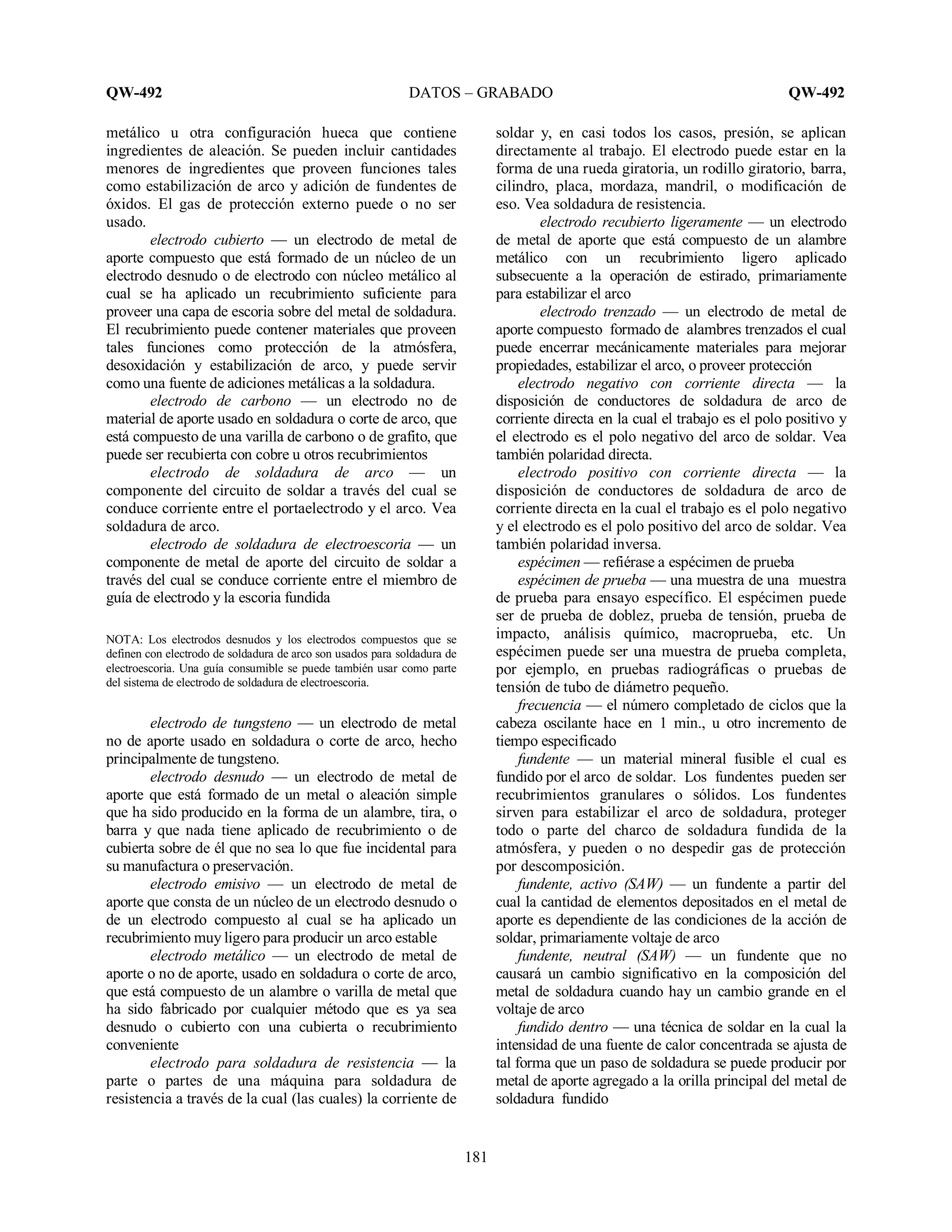 QW-492 DATOS – GRABADO QW-492
181
metálico u otra configuración hueca que contiene
ingredientes de aleación. Se pueden incluir cantidades
menores de ingredientes que proveen funciones tales
como estabilización de arco y adición de fundentes de
óxidos. El gas de protección externo puede o no ser
usado.
electrodo cubierto — un electrodo de metal de
aporte compuesto que está formado de un núcleo de un
electrodo desnudo o de electrodo con núcleo metálico al
cual se ha aplicado un recubrimiento suficiente para
proveer una capa de escoria sobre del metal de soldadura.
El recubrimiento puede contener materiales que proveen
tales funciones como protección de la atmósfera,
desoxidación y estabilización de arco, y puede servir
como una fuente de adiciones metálicas a la soldadura.
electrodo de carbono — un electrodo no de
material de aporte usado en soldadura o corte de arco, que
está compuesto de una varilla de carbono o de grafito, que
puede ser recubierta con cobre u otros recubrimientos
electrodo de soldadura de arco — un
componente del circuito de soldar a través del cual se
conduce corriente entre el portaelectrodo y el arco. Vea
soldadura de arco.
electrodo de soldadura de electroescoria — un
componente de metal de aporte del circuito de soldar a
través del cual se conduce corriente entre el miembro de
guía de electrodo y la escoria fundida
NOTA: Los electrodos desnudos y los electrodos compuestos que se
definen con electrodo de soldadura de arco son usados para soldadura de
electroescoria. Una guía consumible se puede también usar como parte
del sistema de electrodo de soldadura de electroescoria.
electrodo de tungsteno — un electrodo de metal
no de aporte usado en soldadura o corte de arco, hecho
principalmente de tungsteno.
electrodo desnudo — un electrodo de metal de
aporte que está formado de un metal o aleación simple
que ha sido producido en la forma de un alambre, tira, o
barra y que nada tiene aplicado de recubrimiento o de
cubierta sobre de él que no sea lo que fue incidental para
su manufactura o preservación.
electrodo emisivo — un electrodo de metal de
aporte que consta de un núcleo de un electrodo desnudo o
de un electrodo compuesto al cual se ha aplicado un
recubrimiento muy ligero para producir un arco estable
electrodo metálico — un electrodo de metal de
aporte o no de aporte, usado en soldadura o corte de arco,
que está compuesto de un alambre o varilla de metal que
ha sido fabricado por cualquier método que es ya sea
desnudo o cubierto con una cubierta o recubrimiento
conveniente
electrodo para soldadura de resistencia — la
parte o partes de una máquina para soldadura de
resistencia a través de la cual (las cuales) la corriente de
soldar y, en casi todos los casos, presión, se aplican
directamente al trabajo. El electrodo puede estar en la
forma de una rueda giratoria, un rodillo giratorio, barra,
cilindro, placa, mordaza, mandril, o modificación de
eso. Vea soldadura de resistencia.
electrodo recubierto ligeramente — un electrodo
de metal de aporte que está compuesto de un alambre
metálico con un recubrimiento ligero aplicado
subsecuente a la operación de estirado, primariamente
para estabilizar el arco
electrodo trenzado — un electrodo de metal de
aporte compuesto formado de alambres trenzados el cual
puede encerrar mecánicamente materiales para mejorar
propiedades, estabilizar el arco, o proveer protección
electrodo negativo con corriente directa — la
disposición de conductores de soldadura de arco de
corriente directa en la cual el trabajo es el polo positivo y
el electrodo es el polo negativo del arco de soldar. Vea
también polaridad directa.
electrodo positivo con corriente directa — la
disposición de conductores de soldadura de arco de
corriente directa en la cual el trabajo es el polo negativo
y el electrodo es el polo positivo del arco de soldar. Vea
también polaridad inversa.
espécimen — refiérase a espécimen de prueba
espécimen de prueba — una muestra de una muestra
de prueba para ensayo específico. El espécimen puede
ser de prueba de doblez, prueba de tensión, prueba de
impacto, análisis químico, macroprueba, etc. Un
espécimen puede ser una muestra de prueba completa,
por ejemplo, en pruebas radiográficas o pruebas de
tensión de tubo de diámetro pequeño.
frecuencia — el número completado de ciclos que la
cabeza oscilante hace en 1 min., u otro incremento de
tiempo especificado
fundente — un material mineral fusible el cual es
fundido por el arco de soldar. Los fundentes pueden ser
recubrimientos granulares o sólidos. Los fundentes
sirven para estabilizar el arco de soldadura, proteger
todo o parte del charco de soldadura fundida de la
atmósfera, y pueden o no despedir gas de protección
por descomposición.
fundente, activo (SAW) — un fundente a partir del
cual la cantidad de elementos depositados en el metal de
aporte es dependiente de las condiciones de la acción de
soldar, primariamente voltaje de arco
fundente, neutral (SAW) — un fundente que no
causará un cambio significativo en la composición del
metal de soldadura cuando hay un cambio grande en el
voltaje de arco
fundido dentro — una técnica de soldar en la cual la
intensidad de una fuente de calor concentrada se ajusta de
tal forma que un paso de soldadura se puede producir por
metal de aporte agregado a la orilla principal del metal de
soldadura fundido
 
