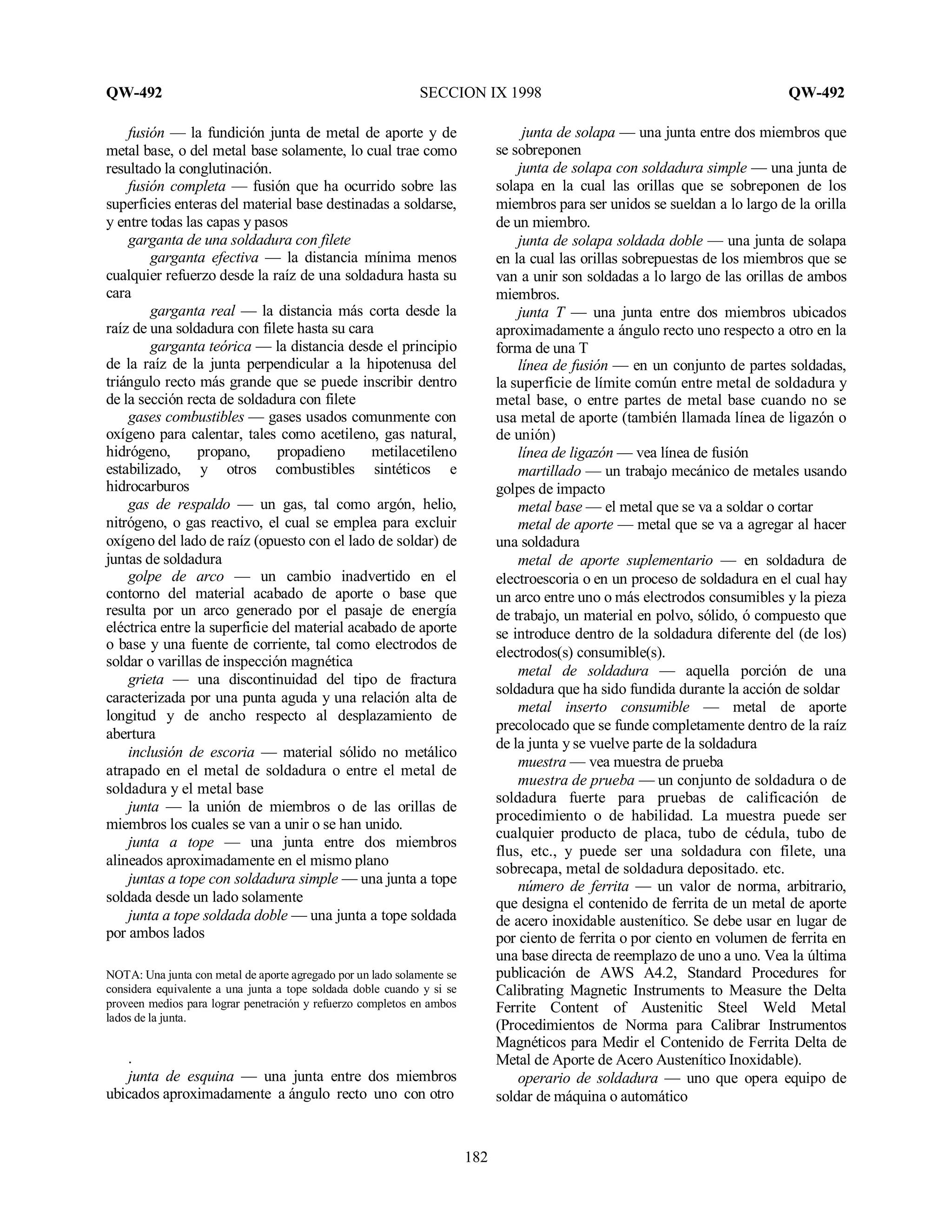 QW-492 SECCION IX 1998 QW-492
182
fusión — la fundición junta de metal de aporte y de
metal base, o del metal base solamente, lo cual trae como
resultado la conglutinación.
fusión completa — fusión que ha ocurrido sobre las
superficies enteras del material base destinadas a soldarse,
y entre todas las capas y pasos
garganta de una soldadura con filete
garganta efectiva — la distancia mínima menos
cualquier refuerzo desde la raíz de una soldadura hasta su
cara
garganta real — la distancia más corta desde la
raíz de una soldadura con filete hasta su cara
garganta teórica — la distancia desde el principio
de la raíz de la junta perpendicular a la hipotenusa del
triángulo recto más grande que se puede inscribir dentro
de la sección recta de soldadura con filete
gases combustibles — gases usados comunmente con
oxígeno para calentar, tales como acetileno, gas natural,
hidrógeno, propano, propadieno metilacetileno
estabilizado, y otros combustibles sintéticos e
hidrocarburos
gas de respaldo — un gas, tal como argón, helio,
nitrógeno, o gas reactivo, el cual se emplea para excluir
oxígeno del lado de raíz (opuesto con el lado de soldar) de
juntas de soldadura
golpe de arco — un cambio inadvertido en el
contorno del material acabado de aporte o base que
resulta por un arco generado por el pasaje de energía
eléctrica entre la superficie del material acabado de aporte
o base y una fuente de corriente, tal como electrodos de
soldar o varillas de inspección magnética
grieta — una discontinuidad del tipo de fractura
caracterizada por una punta aguda y una relación alta de
longitud y de ancho respecto al desplazamiento de
abertura
inclusión de escoria — material sólido no metálico
atrapado en el metal de soldadura o entre el metal de
soldadura y el metal base
junta — la unión de miembros o de las orillas de
miembros los cuales se van a unir o se han unido.
junta a tope — una junta entre dos miembros
alineados aproximadamente en el mismo plano
juntas a tope con soldadura simple — una junta a tope
soldada desde un lado solamente
junta a tope soldada doble — una junta a tope soldada
por ambos lados
NOTA: Una junta con metal de aporte agregado por un lado solamente se
considera equivalente a una junta a tope soldada doble cuando y si se
proveen medios para lograr penetración y refuerzo completos en ambos
lados de la junta.
.
junta de esquina — una junta entre dos miembros
ubicados aproximadamente a ángulo recto uno con otro
junta de solapa — una junta entre dos miembros que
se sobreponen
junta de solapa con soldadura simple — una junta de
solapa en la cual las orillas que se sobreponen de los
miembros para ser unidos se sueldan a lo largo de la orilla
de un miembro.
junta de solapa soldada doble — una junta de solapa
en la cual las orillas sobrepuestas de los miembros que se
van a unir son soldadas a lo largo de las orillas de ambos
miembros.
junta T — una junta entre dos miembros ubicados
aproximadamente a ángulo recto uno respecto a otro en la
forma de una T
línea de fusión — en un conjunto de partes soldadas,
la superficie de límite común entre metal de soldadura y
metal base, o entre partes de metal base cuando no se
usa metal de aporte (también llamada línea de ligazón o
de unión)
línea de ligazón — vea línea de fusión
martillado — un trabajo mecánico de metales usando
golpes de impacto
metal base — el metal que se va a soldar o cortar
metal de aporte — metal que se va a agregar al hacer
una soldadura
metal de aporte suplementario — en soldadura de
electroescoria o en un proceso de soldadura en el cual hay
un arco entre uno o más electrodos consumibles y la pieza
de trabajo, un material en polvo, sólido, ó compuesto que
se introduce dentro de la soldadura diferente del (de los)
electrodos(s) consumible(s).
metal de soldadura — aquella porción de una
soldadura que ha sido fundida durante la acción de soldar
metal inserto consumible — metal de aporte
precolocado que se funde completamente dentro de la raíz
de la junta y se vuelve parte de la soldadura
muestra — vea muestra de prueba
muestra de prueba — un conjunto de soldadura o de
soldadura fuerte para pruebas de calificación de
procedimiento o de habilidad. La muestra puede ser
cualquier producto de placa, tubo de cédula, tubo de
flus, etc., y puede ser una soldadura con filete, una
sobrecapa, metal de soldadura depositado. etc.
número de ferrita — un valor de norma, arbitrario,
que designa el contenido de ferrita de un metal de aporte
de acero inoxidable austenítico. Se debe usar en lugar de
por ciento de ferrita o por ciento en volumen de ferrita en
una base directa de reemplazo de uno a uno. Vea la última
publicación de AWS A4.2, Standard Procedures for
Calibrating Magnetic Instruments to Measure the Delta
Ferrite Content of Austenitic Steel Weld Metal
(Procedimientos de Norma para Calibrar Instrumentos
Magnéticos para Medir el Contenido de Ferrita Delta de
Metal de Aporte de Acero Austenítico Inoxidable).
operario de soldadura — uno que opera equipo de
soldar de máquina o automático
 