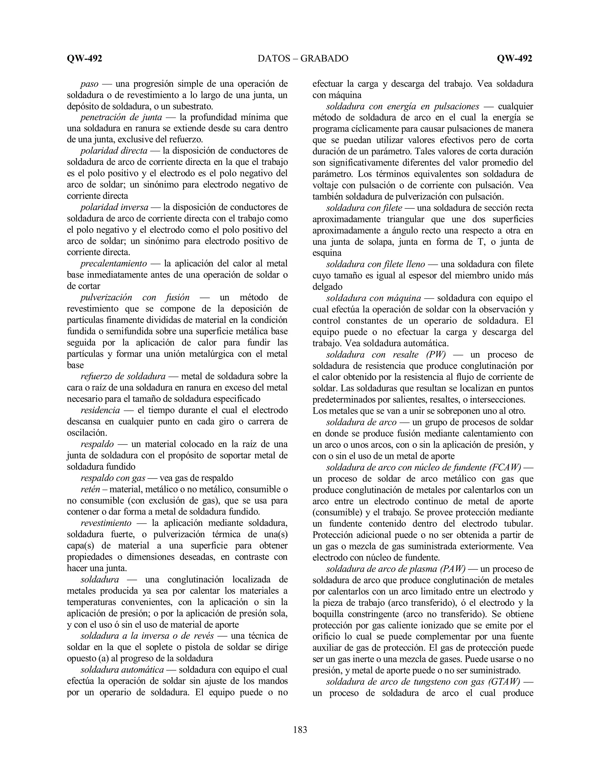 QW-492 DATOS – GRABADO QW-492
183
paso — una progresión simple de una operación de
soldadura o de revestimiento a lo largo de una junta, un
depósito de soldadura, o un subestrato.
penetración de junta — la profundidad mínima que
una soldadura en ranura se extiende desde su cara dentro
de una junta, exclusive del refuerzo.
polaridad directa — la disposición de conductores de
soldadura de arco de corriente directa en la que el trabajo
es el polo positivo y el electrodo es el polo negativo del
arco de soldar; un sinónimo para electrodo negativo de
corriente directa
polaridad inversa — la disposición de conductores de
soldadura de arco de corriente directa con el trabajo como
el polo negativo y el electrodo como el polo positivo del
arco de soldar; un sinónimo para electrodo positivo de
corriente directa.
precalentamiento — la aplicación del calor al metal
base inmediatamente antes de una operación de soldar o
de cortar
pulverización con fusión — un método de
revestimiento que se compone de la deposición de
partículas finamente divididas de material en la condición
fundida o semifundida sobre una superficie metálica base
seguida por la aplicación de calor para fundir las
partículas y formar una unión metalúrgica con el metal
base
refuerzo de soldadura — metal de soldadura sobre la
cara o raíz de una soldadura en ranura en exceso del metal
necesario para el tamaño de soldadura especificado
residencia — el tiempo durante el cual el electrodo
descansa en cualquier punto en cada giro o carrera de
oscilación.
respaldo — un material colocado en la raíz de una
junta de soldadura con el propósito de soportar metal de
soldadura fundido
respaldo con gas — vea gas de respaldo
retén – material, metálico o no metálico, consumible o
no consumible (con exclusión de gas), que se usa para
contener o dar forma a metal de soldadura fundido.
revestimiento — la aplicación mediante soldadura,
soldadura fuerte, o pulverización térmica de una(s)
capa(s) de material a una superficie para obtener
propiedades o dimensiones deseadas, en contraste con
hacer una junta.
soldadura — una conglutinación localizada de
metales producida ya sea por calentar los materiales a
temperaturas convenientes, con la aplicación o sin la
aplicación de presión; o por la aplicación de presión sola,
y con el uso ó sin el uso de material de aporte
soldadura a la inversa o de revés — una técnica de
soldar en la que el soplete o pistola de soldar se dirige
opuesto (a) al progreso de la soldadura
soldadura automática — soldadura con equipo el cual
efectúa la operación de soldar sin ajuste de los mandos
por un operario de soldadura. El equipo puede o no
efectuar la carga y descarga del trabajo. Vea soldadura
con máquina
soldadura con energía en pulsaciones — cualquier
método de soldadura de arco en el cual la energía se
programa cíclicamente para causar pulsaciones de manera
que se puedan utilizar valores efectivos pero de corta
duración de un parámetro. Tales valores de corta duración
son significativamente diferentes del valor promedio del
parámetro. Los términos equivalentes son soldadura de
voltaje con pulsación o de corriente con pulsación. Vea
también soldadura de pulverización con pulsación.
soldadura con filete — una soldadura de sección recta
aproximadamente triangular que une dos superficies
aproximadamente a ángulo recto una respecto a otra en
una junta de solapa, junta en forma de T, o junta de
esquina
soldadura con filete lleno — una soldadura con filete
cuyo tamaño es igual al espesor del miembro unido más
delgado
soldadura con máquina — soldadura con equipo el
cual efectúa la operación de soldar con la observación y
control constantes de un operario de soldadura. El
equipo puede o no efectuar la carga y descarga del
trabajo. Vea soldadura automática.
soldadura con resalte (PW) — un proceso de
soldadura de resistencia que produce conglutinación por
el calor obtenido por la resistencia al flujo de corriente de
soldar. Las soldaduras que resultan se localizan en puntos
predeterminados por salientes, resaltes, o intersecciones.
Los metales que se van a unir se sobreponen uno al otro.
soldadura de arco — un grupo de procesos de soldar
en donde se produce fusión mediante calentamiento con
un arco o unos arcos, con o sin la aplicación de presión, y
con o sin el uso de un metal de aporte
soldadura de arco con núcleo de fundente (FCAW) —
un proceso de soldar de arco metálico con gas que
produce conglutinación de metales por calentarlos con un
arco entre un electrodo continuo de metal de aporte
(consumible) y el trabajo. Se provee protección mediante
un fundente contenido dentro del electrodo tubular.
Protección adicional puede o no ser obtenida a partir de
un gas o mezcla de gas suministrada exteriormente. Vea
electrodo con núcleo de fundente.
soldadura de arco de plasma (PAW) — un proceso de
soldadura de arco que produce conglutinación de metales
por calentarlos con un arco limitado entre un electrodo y
la pieza de trabajo (arco transferido), ó el electrodo y la
boquilla constringente (arco no transferido). Se obtiene
protección por gas caliente ionizado que se emite por el
orificio lo cual se puede complementar por una fuente
auxiliar de gas de protección. El gas de protección puede
ser un gas inerte o una mezcla de gases. Puede usarse o no
presión, y metal de aporte puede o no ser suministrado.
soldadura de arco de tungsteno con gas (GTAW) —
un proceso de soldadura de arco el cual produce
 