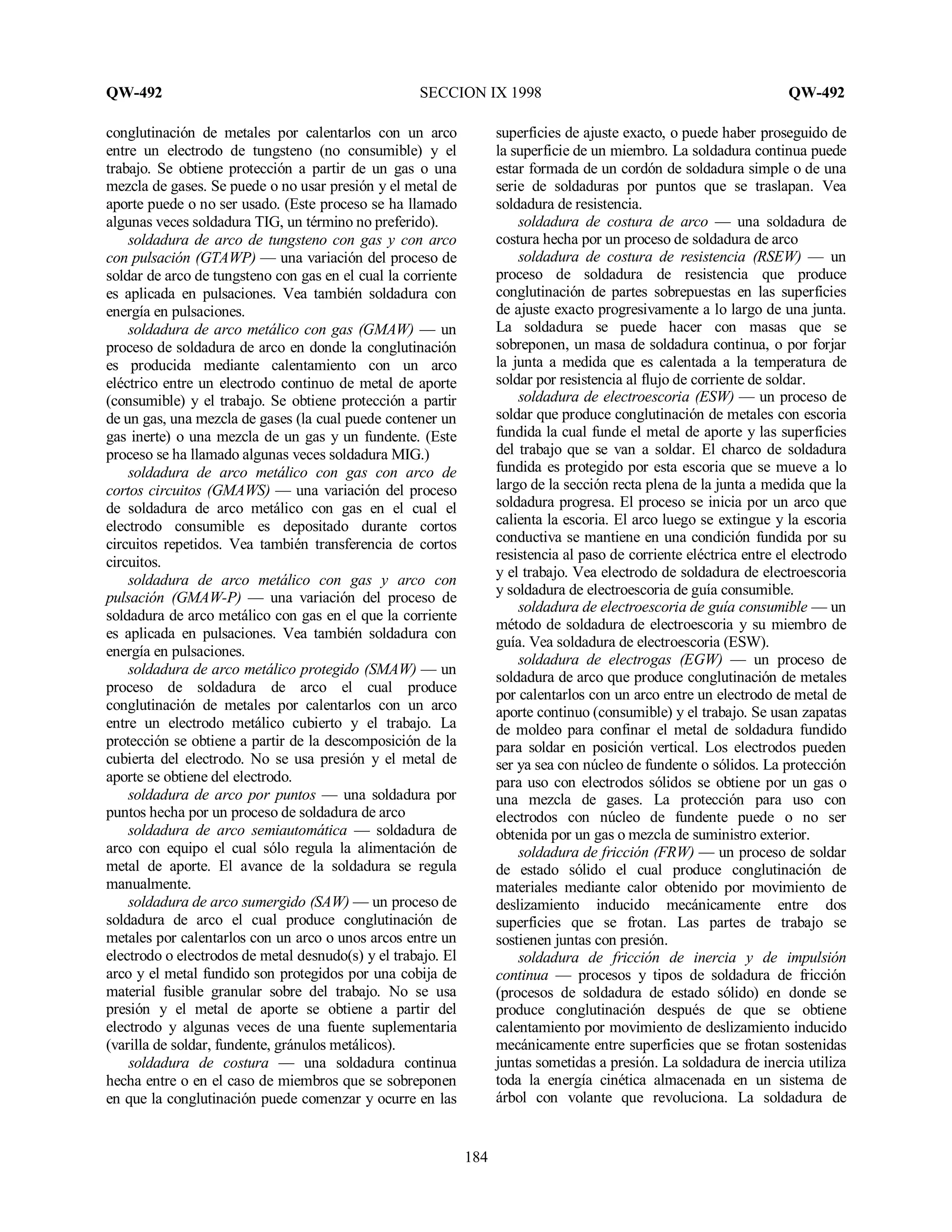 QW-492 SECCION IX 1998 QW-492
184
conglutinación de metales por calentarlos con un arco
entre un electrodo de tungsteno (no consumible) y el
trabajo. Se obtiene protección a partir de un gas o una
mezcla de gases. Se puede o no usar presión y el metal de
aporte puede o no ser usado. (Este proceso se ha llamado
algunas veces soldadura TIG, un término no preferido).
soldadura de arco de tungsteno con gas y con arco
con pulsación (GTAWP) — una variación del proceso de
soldar de arco de tungsteno con gas en el cual la corriente
es aplicada en pulsaciones. Vea también soldadura con
energía en pulsaciones.
soldadura de arco metálico con gas (GMAW) — un
proceso de soldadura de arco en donde la conglutinación
es producida mediante calentamiento con un arco
eléctrico entre un electrodo continuo de metal de aporte
(consumible) y el trabajo. Se obtiene protección a partir
de un gas, una mezcla de gases (la cual puede contener un
gas inerte) o una mezcla de un gas y un fundente. (Este
proceso se ha llamado algunas veces soldadura MIG.)
soldadura de arco metálico con gas con arco de
cortos circuitos (GMAWS) — una variación del proceso
de soldadura de arco metálico con gas en el cual el
electrodo consumible es depositado durante cortos
circuitos repetidos. Vea también transferencia de cortos
circuitos.
soldadura de arco metálico con gas y arco con
pulsación (GMAW-P) — una variación del proceso de
soldadura de arco metálico con gas en el que la corriente
es aplicada en pulsaciones. Vea también soldadura con
energía en pulsaciones.
soldadura de arco metálico protegido (SMAW) — un
proceso de soldadura de arco el cual produce
conglutinación de metales por calentarlos con un arco
entre un electrodo metálico cubierto y el trabajo. La
protección se obtiene a partir de la descomposición de la
cubierta del electrodo. No se usa presión y el metal de
aporte se obtiene del electrodo.
soldadura de arco por puntos — una soldadura por
puntos hecha por un proceso de soldadura de arco
soldadura de arco semiautomática — soldadura de
arco con equipo el cual sólo regula la alimentación de
metal de aporte. El avance de la soldadura se regula
manualmente.
soldadura de arco sumergido (SAW) — un proceso de
soldadura de arco el cual produce conglutinación de
metales por calentarlos con un arco o unos arcos entre un
electrodo o electrodos de metal desnudo(s) y el trabajo. El
arco y el metal fundido son protegidos por una cobija de
material fusible granular sobre del trabajo. No se usa
presión y el metal de aporte se obtiene a partir del
electrodo y algunas veces de una fuente suplementaria
(varilla de soldar, fundente, gránulos metálicos).
soldadura de costura — una soldadura continua
hecha entre o en el caso de miembros que se sobreponen
en que la conglutinación puede comenzar y ocurre en las
superficies de ajuste exacto, o puede haber proseguido de
la superficie de un miembro. La soldadura continua puede
estar formada de un cordón de soldadura simple o de una
serie de soldaduras por puntos que se traslapan. Vea
soldadura de resistencia.
soldadura de costura de arco — una soldadura de
costura hecha por un proceso de soldadura de arco
soldadura de costura de resistencia (RSEW) — un
proceso de soldadura de resistencia que produce
conglutinación de partes sobrepuestas en las superficies
de ajuste exacto progresivamente a lo largo de una junta.
La soldadura se puede hacer con masas que se
sobreponen, un masa de soldadura continua, o por forjar
la junta a medida que es calentada a la temperatura de
soldar por resistencia al flujo de corriente de soldar.
soldadura de electroescoria (ESW) — un proceso de
soldar que produce conglutinación de metales con escoria
fundida la cual funde el metal de aporte y las superficies
del trabajo que se van a soldar. El charco de soldadura
fundida es protegido por esta escoria que se mueve a lo
largo de la sección recta plena de la junta a medida que la
soldadura progresa. El proceso se inicia por un arco que
calienta la escoria. El arco luego se extingue y la escoria
conductiva se mantiene en una condición fundida por su
resistencia al paso de corriente eléctrica entre el electrodo
y el trabajo. Vea electrodo de soldadura de electroescoria
y soldadura de electroescoria de guía consumible.
soldadura de electroescoria de guía consumible — un
método de soldadura de electroescoria y su miembro de
guía. Vea soldadura de electroescoria (ESW).
soldadura de electrogas (EGW) — un proceso de
soldadura de arco que produce conglutinación de metales
por calentarlos con un arco entre un electrodo de metal de
aporte continuo (consumible) y el trabajo. Se usan zapatas
de moldeo para confinar el metal de soldadura fundido
para soldar en posición vertical. Los electrodos pueden
ser ya sea con núcleo de fundente o sólidos. La protección
para uso con electrodos sólidos se obtiene por un gas o
una mezcla de gases. La protección para uso con
electrodos con núcleo de fundente puede o no ser
obtenida por un gas o mezcla de suministro exterior.
soldadura de fricción (FRW) — un proceso de soldar
de estado sólido el cual produce conglutinación de
materiales mediante calor obtenido por movimiento de
deslizamiento inducido mecánicamente entre dos
superficies que se frotan. Las partes de trabajo se
sostienen juntas con presión.
soldadura de fricción de inercia y de impulsión
continua — procesos y tipos de soldadura de fricción
(procesos de soldadura de estado sólido) en donde se
produce conglutinación después de que se obtiene
calentamiento por movimiento de deslizamiento inducido
mecánicamente entre superficies que se frotan sostenidas
juntas sometidas a presión. La soldadura de inercia utiliza
toda la energía cinética almacenada en un sistema de
árbol con volante que revoluciona. La soldadura de
 