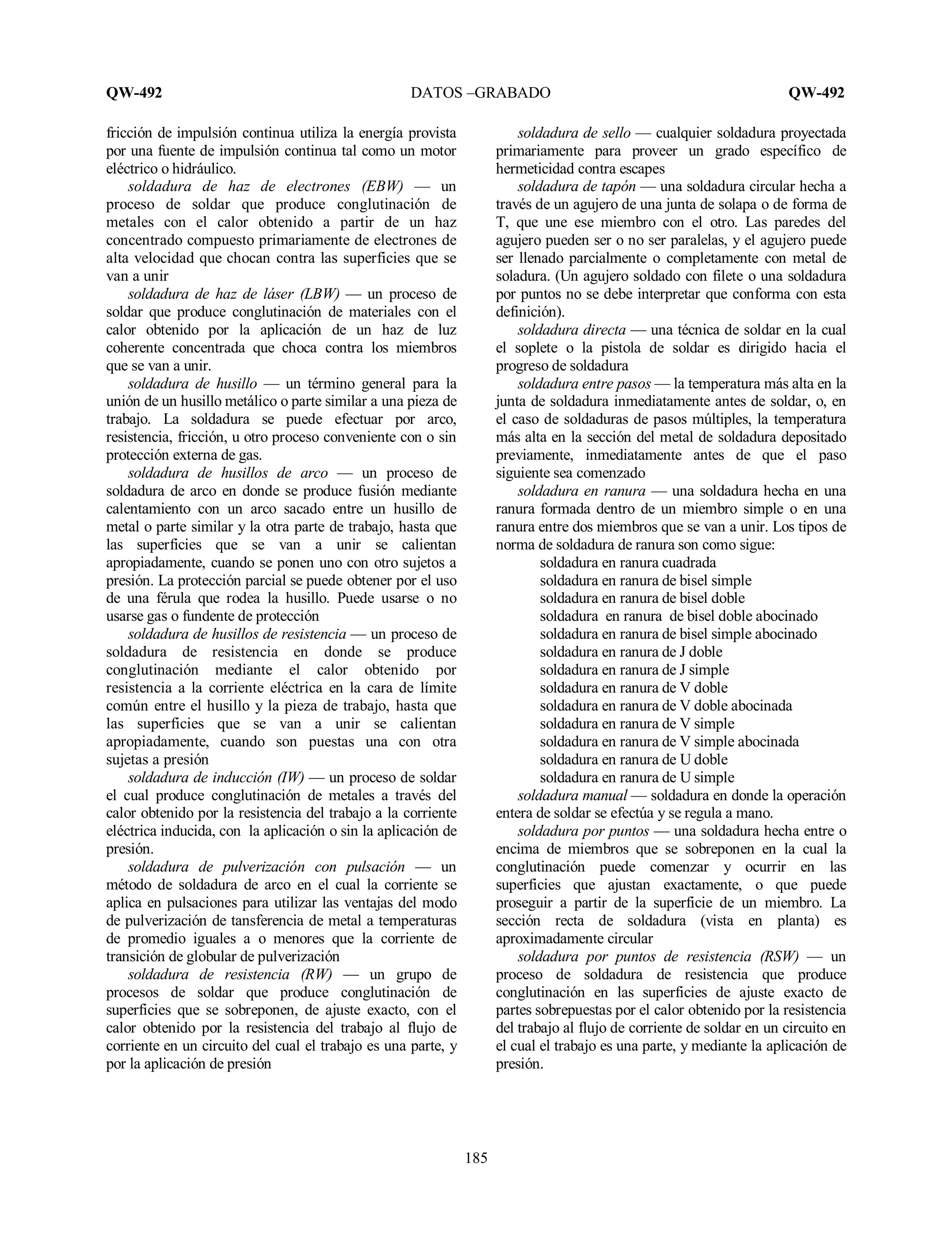 QW-492 DATOS –GRABADO QW-492
185
fricción de impulsión continua utiliza la energía provista
por una fuente de impulsión continua tal como un motor
eléctrico o hidráulico.
soldadura de haz de electrones (EBW) — un
proceso de soldar que produce conglutinación de
metales con el calor obtenido a partir de un haz
concentrado compuesto primariamente de electrones de
alta velocidad que chocan contra las superficies que se
van a unir
soldadura de haz de láser (LBW) — un proceso de
soldar que produce conglutinación de materiales con el
calor obtenido por la aplicación de un haz de luz
coherente concentrada que choca contra los miembros
que se van a unir.
soldadura de husillo — un término general para la
unión de un husillo metálico o parte similar a una pieza de
trabajo. La soldadura se puede efectuar por arco,
resistencia, fricción, u otro proceso conveniente con o sin
protección externa de gas.
soldadura de husillos de arco — un proceso de
soldadura de arco en donde se produce fusión mediante
calentamiento con un arco sacado entre un husillo de
metal o parte similar y la otra parte de trabajo, hasta que
las superficies que se van a unir se calientan
apropiadamente, cuando se ponen uno con otro sujetos a
presión. La protección parcial se puede obtener por el uso
de una férula que rodea la husillo. Puede usarse o no
usarse gas o fundente de protección
soldadura de husillos de resistencia — un proceso de
soldadura de resistencia en donde se produce
conglutinación mediante el calor obtenido por
resistencia a la corriente eléctrica en la cara de límite
común entre el husillo y la pieza de trabajo, hasta que
las superficies que se van a unir se calientan
apropiadamente, cuando son puestas una con otra
sujetas a presión
soldadura de inducción (IW) — un proceso de soldar
el cual produce conglutinación de metales a través del
calor obtenido por la resistencia del trabajo a la corriente
eléctrica inducida, con la aplicación o sin la aplicación de
presión.
soldadura de pulverización con pulsación — un
método de soldadura de arco en el cual la corriente se
aplica en pulsaciones para utilizar las ventajas del modo
de pulverización de tansferencia de metal a temperaturas
de promedio iguales a o menores que la corriente de
transición de globular de pulverización
soldadura de resistencia (RW) — un grupo de
procesos de soldar que produce conglutinación de
superficies que se sobreponen, de ajuste exacto, con el
calor obtenido por la resistencia del trabajo al flujo de
corriente en un circuito del cual el trabajo es una parte, y
por la aplicación de presión
soldadura de sello — cualquier soldadura proyectada
primariamente para proveer un grado específico de
hermeticidad contra escapes
soldadura de tapón — una soldadura circular hecha a
través de un agujero de una junta de solapa o de forma de
T, que une ese miembro con el otro. Las paredes del
agujero pueden ser o no ser paralelas, y el agujero puede
ser llenado parcialmente o completamente con metal de
soladura. (Un agujero soldado con filete o una soldadura
por puntos no se debe interpretar que conforma con esta
definición).
soldadura directa — una técnica de soldar en la cual
el soplete o la pistola de soldar es dirigido hacia el
progreso de soldadura
soldadura entre pasos — la temperatura más alta en la
junta de soldadura inmediatamente antes de soldar, o, en
el caso de soldaduras de pasos múltiples, la temperatura
más alta en la sección del metal de soldadura depositado
previamente, inmediatamente antes de que el paso
siguiente sea comenzado
soldadura en ranura — una soldadura hecha en una
ranura formada dentro de un miembro simple o en una
ranura entre dos miembros que se van a unir. Los tipos de
norma de soldadura de ranura son como sigue:
soldadura en ranura cuadrada
soldadura en ranura de bisel simple
soldadura en ranura de bisel doble
soldadura en ranura de bisel doble abocinado
soldadura en ranura de bisel simple abocinado
soldadura en ranura de J doble
soldadura en ranura de J simple
soldadura en ranura de V doble
soldadura en ranura de V doble abocinada
soldadura en ranura de V simple
soldadura en ranura de V simple abocinada
soldadura en ranura de U doble
soldadura en ranura de U simple
soldadura manual — soldadura en donde la operación
entera de soldar se efectúa y se regula a mano.
soldadura por puntos — una soldadura hecha entre o
encima de miembros que se sobreponen en la cual la
conglutinación puede comenzar y ocurrir en las
superficies que ajustan exactamente, o que puede
proseguir a partir de la superficie de un miembro. La
sección recta de soldadura (vista en planta) es
aproximadamente circular
soldadura por puntos de resistencia (RSW) — un
proceso de soldadura de resistencia que produce
conglutinación en las superficies de ajuste exacto de
partes sobrepuestas por el calor obtenido por la resistencia
del trabajo al flujo de corriente de soldar en un circuito en
el cual el trabajo es una parte, y mediante la aplicación de
presión.
 